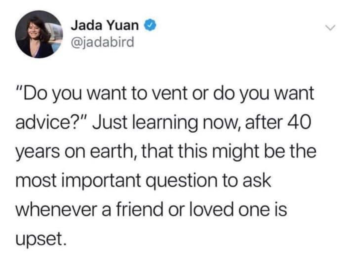 Jada Yuan @jadabird&10;"Do you want to vent or do you want advice?" Just learning now, after 40 years on earth, that this might be the most important question to ask whenever a friend or loved one is&10;upset.