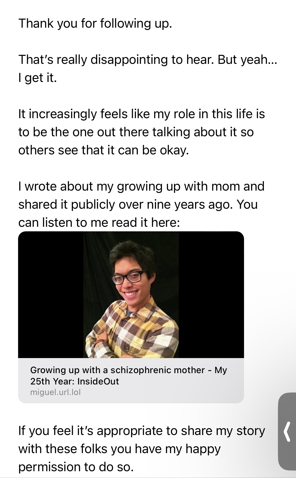 Thank you for following up.&10;That's really disappointing to hear. But yeah...&10;I get it.&10;It increasingly feels like my role in this life is to be the one out there talking about it so others see that it can be okay.&10;I wrote about my growing up with mom and shared it publicly over nine years ago. You can listen to me read it here:&10;Growing up with a schizophrenic mother - My 25th Year: InsideOut miguel.url.lol&10;If you feel it's appropriate to share my story with these folks you have my happy permission to do so.