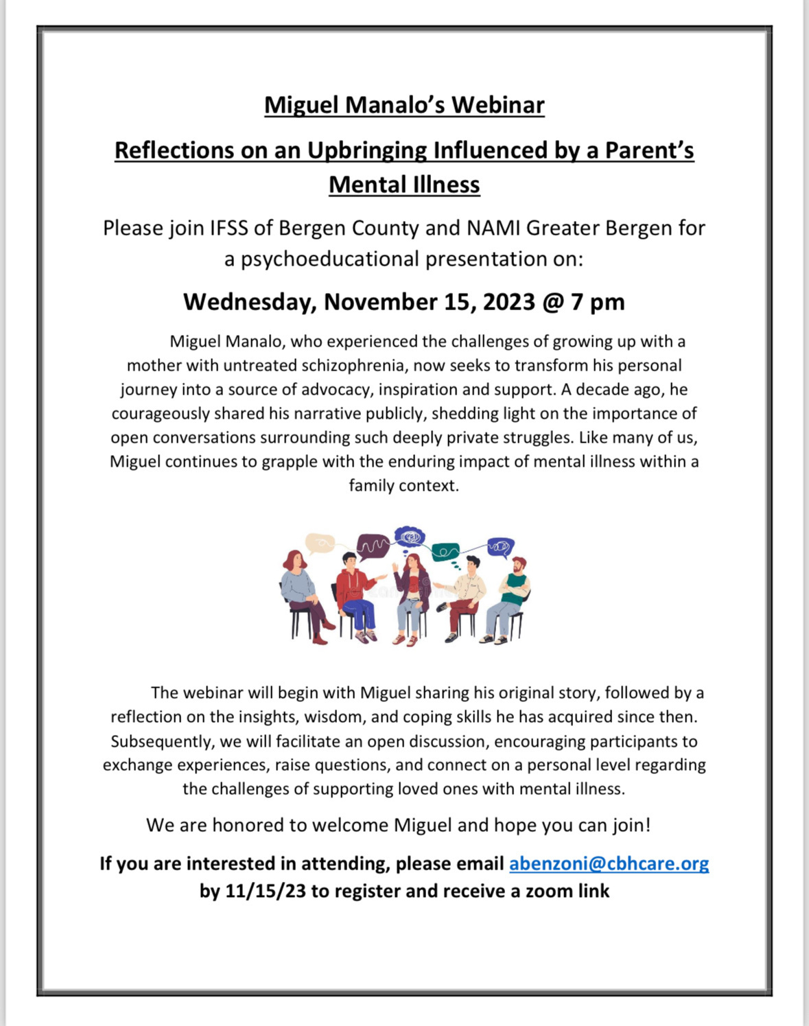 Miguel Manalo's Webinar&10;Reflections on an Upbringing Influenced by a Parent's&10;Mental Illness&10;Please join IFSS of Bergen County and NAMI Greater Bergen for a psychoeducational presentation on:&10;Wednesday, November 15, 2023 @ 7 pm&10;Miguel Manalo, who experienced the challenges of growing up with a mother with untreated schizophrenia, now seeks to transform his personal journey into a source of advocacy, inspiration and support. A decade ago, he courageously shared his narrative publicly, shedding light on the importance of open conversations surrounding such deeply private struggles. Like many of us, Miguel continues to grapple with the enduring impact of mental illness within a family context.&10;The webinar will begin with Miguel sharing his original story, followed by a reflection on the insights, wisdom, and coping skills he has acquired since then.&10;Subsequently, we will facilitate an open discussion, encouraging participants to exchange experiences, raise questions, and connect on a personal level regarding the challenges of supporting loved ones with mental illness.&10;We are honored to welcome Miguel and hope you can join!&10;If you are interested in attending, please email abenzoni@chcare.org&10;by 11/15/23 to register and receive a zoom link