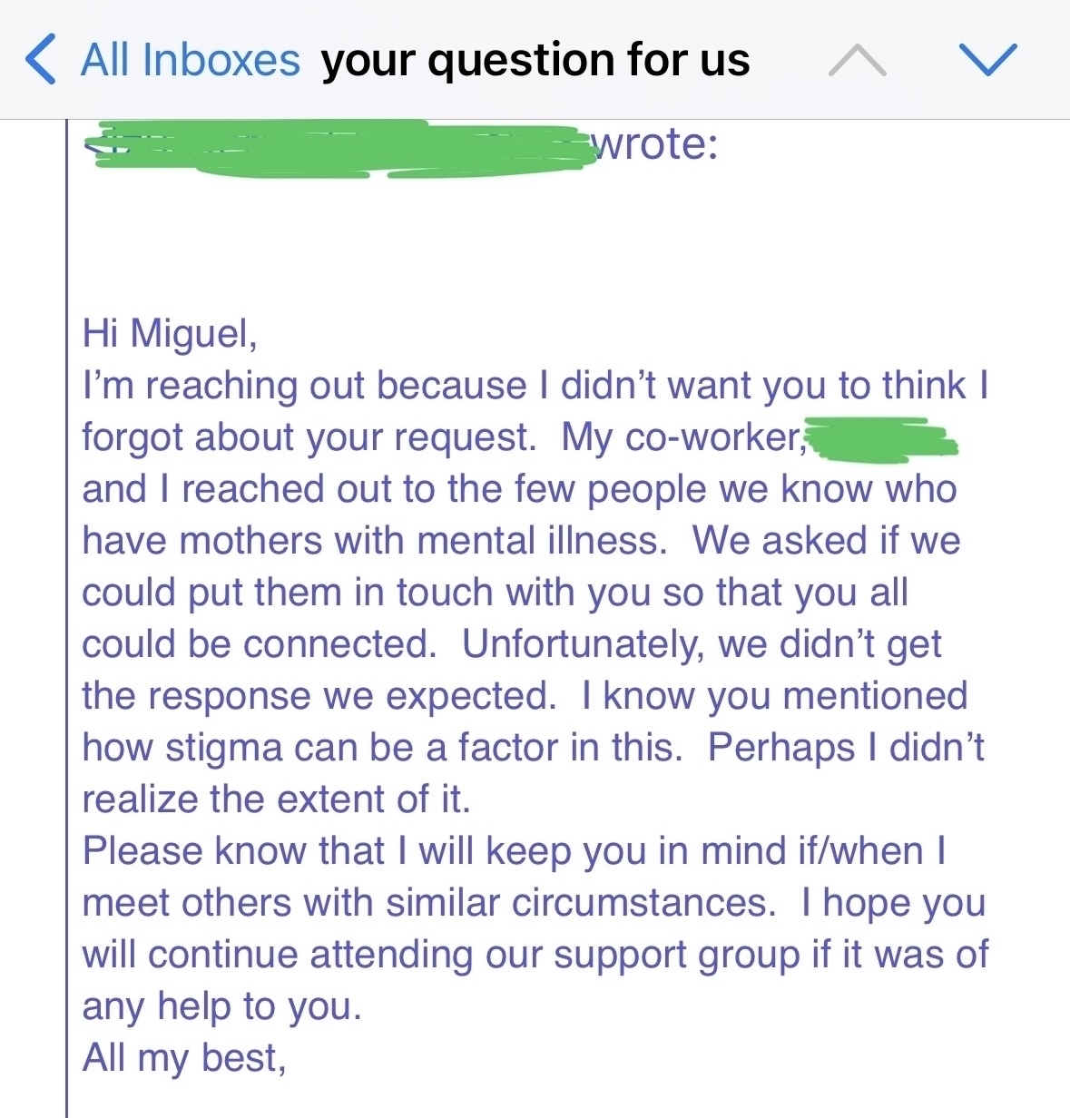 All Inboxes your question for us ^&10;wrote:&10;Hi Miguel,&10;I'm reaching out because I didn't want you to think I forgot about your request. My co-worker; and I reached out to the few people we know who have mothers with mental illness. We asked if we could put them in touch with you so that you all could be connected. Unfortunately, we didn't get the response we expected. I know you mentioned how stigma can be a factor in this. Perhaps I didn't realize the extent of it.&10;Please know that I will keep you in mind if/when I meet others with similar circumstances. I hope you will continue attending our support group if it was of any help to you.&10;All my best,