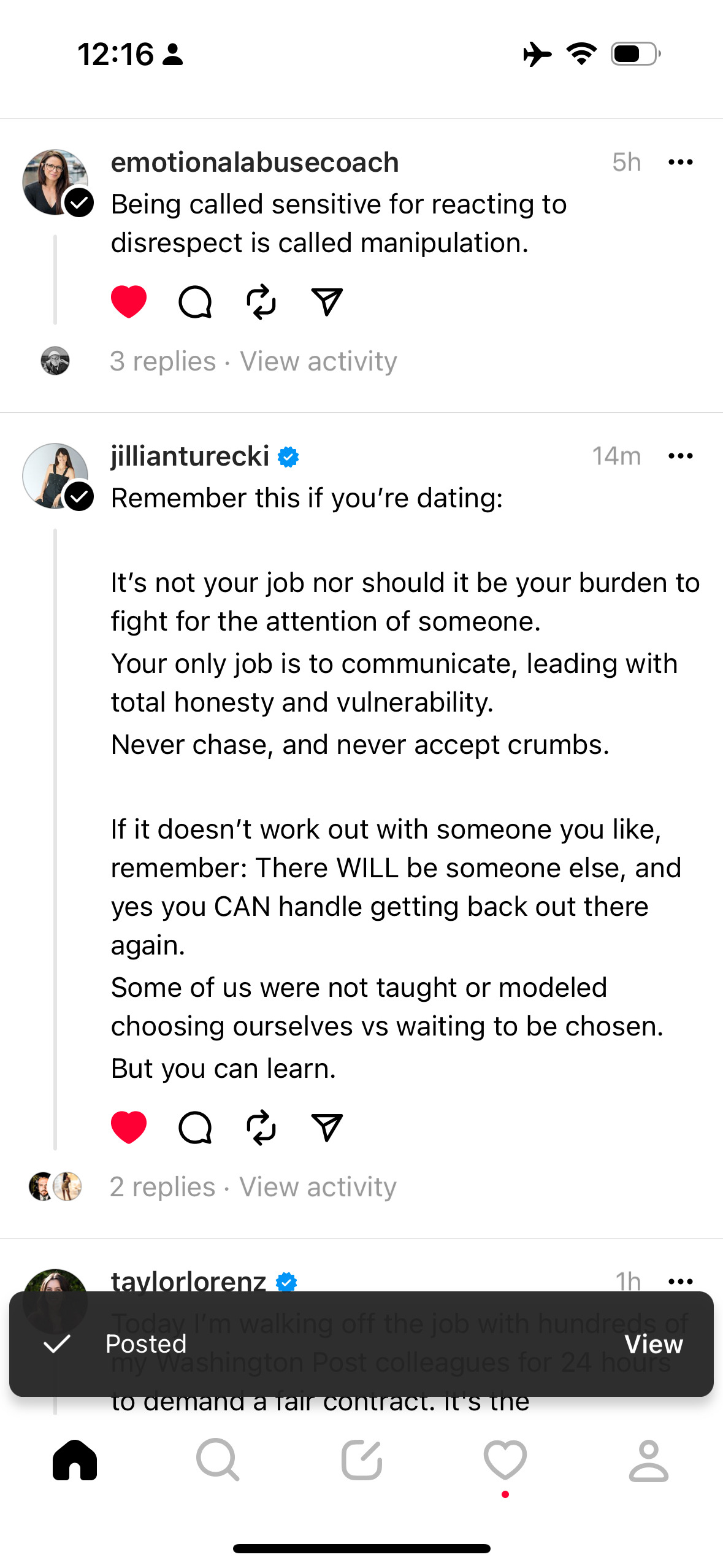 12:16&10;ล&10;emotionalabusecoach&10;• Being called sensitive for reacting to disrespect is called manipulation.&10;5h ...&10;3 replies • View activity&10;jillianturecki&10;Remember this if you're dating:&10;14m ...&10;It's not your job nor should it be your burden to fight for the attention of someone.&10;Your only job is to communicate, leading with total honesty and vulnerability.&10;Never chase, and never accept crumbs.&10;If it doesn't work out with someone you like, remember: There WILL be someone else, and yes you CAN handle getting back out there again.&10;Some of us were not taught or modeled choosing ourselves vs waiting to be chosen.&10;But you can learn.&10;•&10;2 replies • View activity&10;tay or orenz&10;1h&10;I'm walking off the job with hundred&10;く&10;Posted&10;View&10;ashington Post colleagues for 24 hot to demand a tair contract. It's the