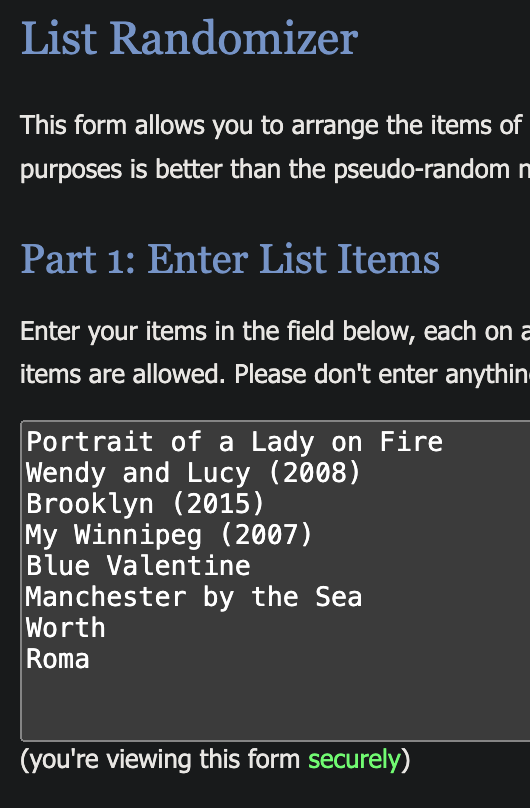 List Randomizer
This form allows you to arrange the items of
purposes is better than the pseudo-random n
Part 1: Enter List Items
Enter your items in the field below, each on a
items are allowed. Please don't enter anythin
Portrait of a Lady on Fire
Wendy and Lucy (2008)
Brooklyn (2015)
My Winnipeg (2007)
Blue Valentine
Manchester by the Sea
Worth
Roma
(you're viewing this form securely)