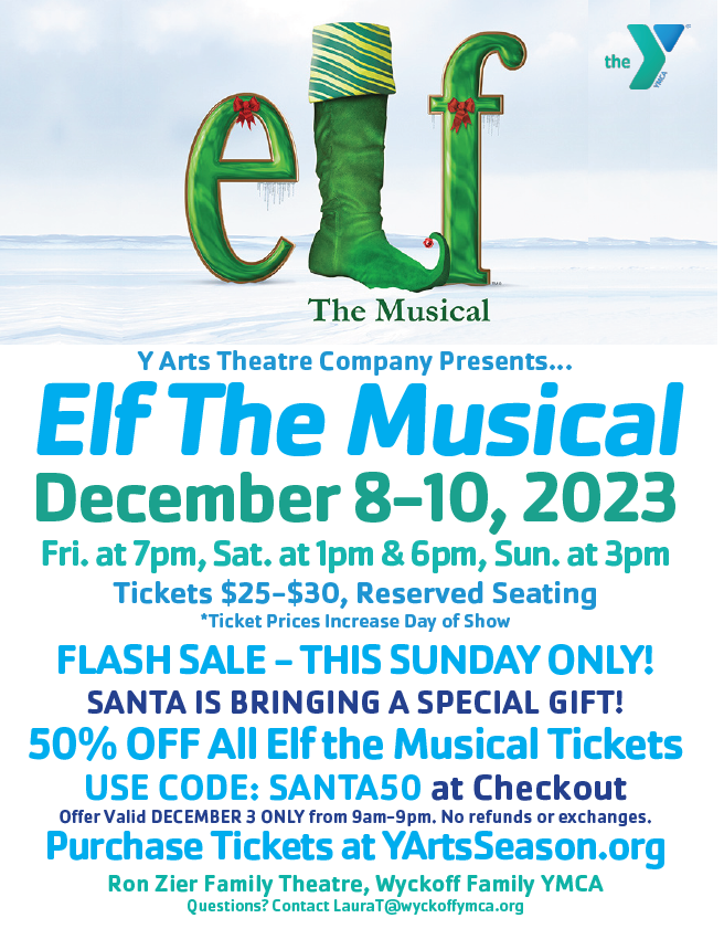 the&10;The Musical&10;Y Arts Theatre Company Presents…&10;Elf The Musical December 8-10, 2023&10;Fri. at 7pm, Sat. at 1pm & 6pm, Sun, at 3pm&10;Tickets $25-$30, Reserved Seating&10;*Ticket Prices Increase Day of Show&10;FLASH SALE - THIS SUNDAY ONLY!&10;SANTA IS BRINGING A SPECIAL GIFT!&10;50% OFF All Elf the Musical Tickets&10;USE CODE: SANTA50 at Checkout&10;Offer Valid DECEMBER 3 ONLY from 9am-9pm. No refunds or exchanges.&10;Purchase Tickets at YArtsSeason.org&10;Ron Zier Family Theatre, Wyckoff Family YMCA&10;Questions? Contact LauraT@wyckoffymca.org