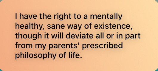 I have the right to a mentally healthy, sane way of existence, though it will deviate all or in part from my parents' prescribed philosophy of life.