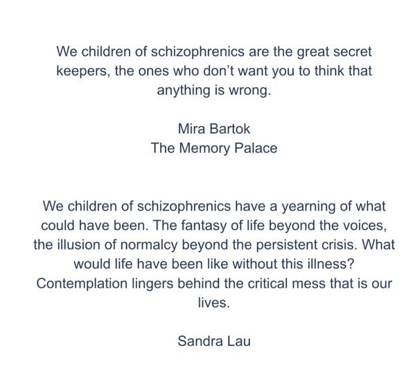 We children of schizophrenics are the great secret keepers, the ones who don't want you to think that anything is wrong.
Mira Bartok
The Memory Palace
We children of schizophrenics have a yearning of what could have been. The fantasy of life beyond the voices, the illusion of normalcy beyond the persistent crisis. What would life have been like without this illness?
Contemplation lingers behind the critical mess that is our lives.
Sandra Lau