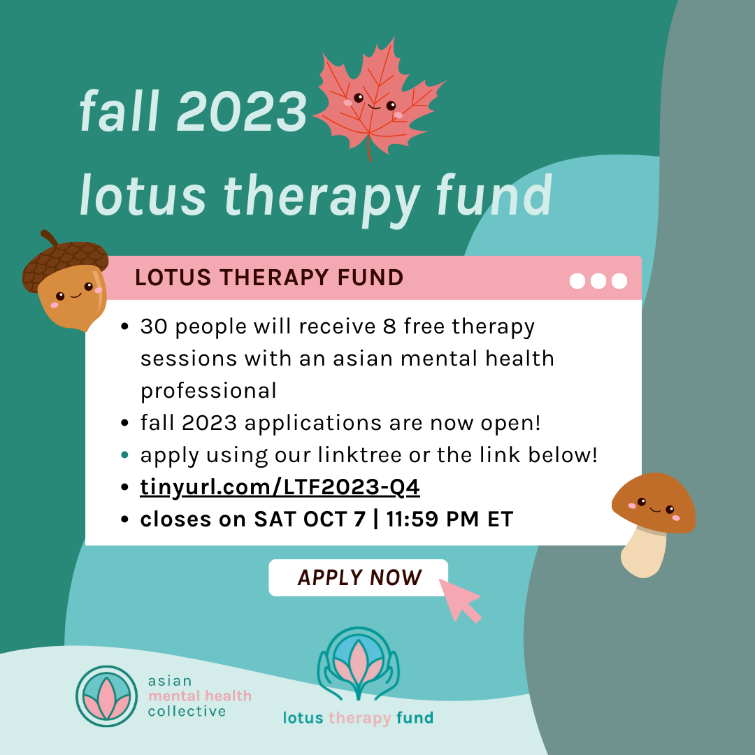 fall 2023
&10;lotus therapy fund
&10;LOTUS THERAPY FUND
&10;• 30 people will receive 8 free therapy sessions with an asian mental health professional
&10;• fall 2023 applications are now open!
&10;• apply using our linktree or the link below!
&10;• tinyurl.com/LTF2023-Q4
&10;• closes on SAT OCT 7 | 11:59 PM ET
&10;APPLY NOW
&10;asian mental health collective
&10;lotus therapy fund