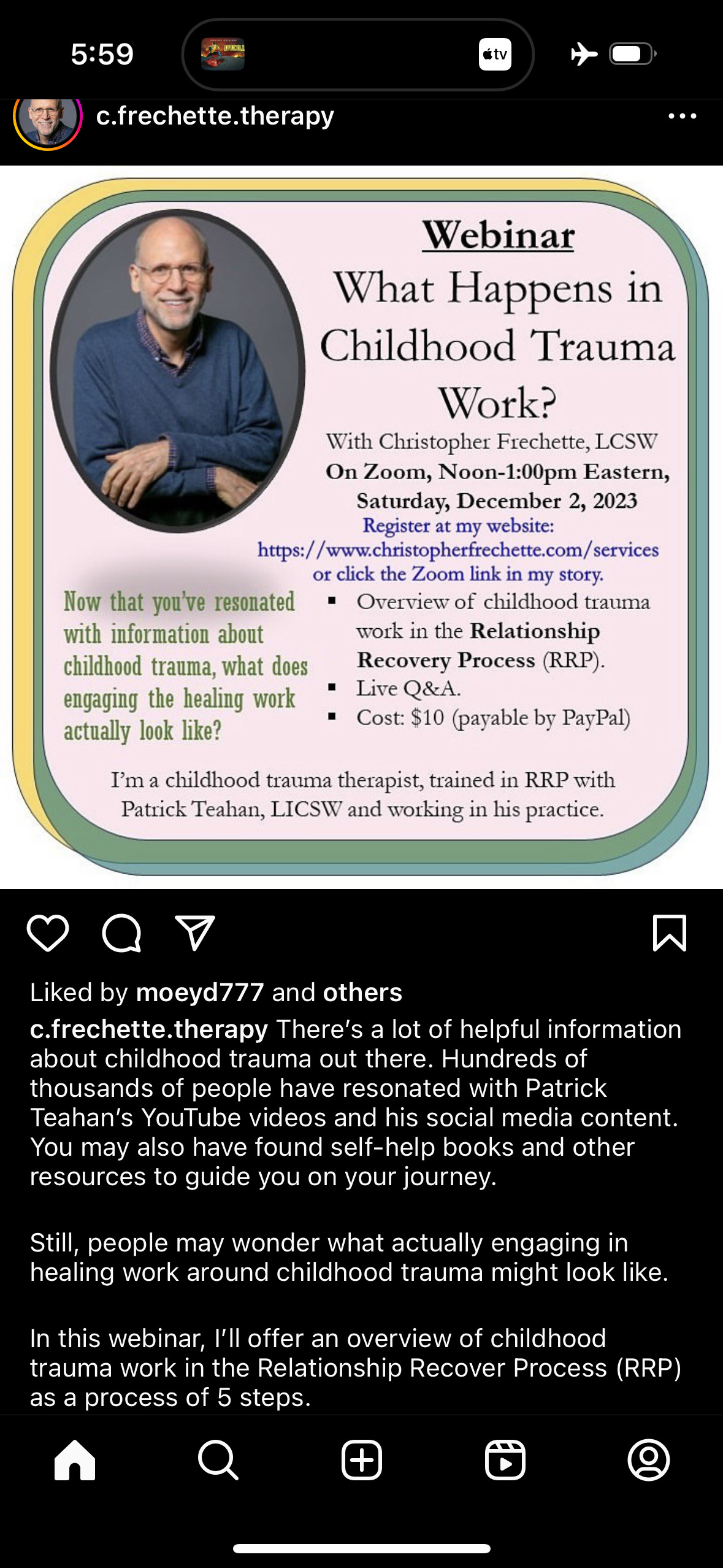 c.frechette.therapy&10;Webinar&10;What Happens in Childhood Trauma&10;Work?&10;With Christopher Frechette, LCSW&10;On Zoom, Noon-1:00pm Eastern,&10;Saturday, December 2, 2023&10;Register at my website:&10;https://www.christopherfrechette.com/services&10;or click the Zoom link in my story.&10;Now that you've resonated&10;• Overview of childhood trauma&10;with information about&10;work in the Relationship&10;childhood trauma, what does&10;Recovery Process (RRP).&10;engaging the healing work&10;• Live Q&A.&10;actually look like?&10;• Cost: $10 (payable by PayPal)&10;I'm a childhood trauma therapist, trained in RRP with Patrick Teahan, LICSW and working in his practice.&10;Liked by moeyd777 and others&10;c.frechette.therapy There's a lot of helpful information about childhood trauma out there. Hundreds of thousands of people have resonated with Patrick Teahan's YouTube videos and his social media content.&10;You may also have found self-help books and other resources to guide you on your journey.&10;Still, people may wonder what actually engaging in healing work around childhood trauma might look like.&10;In this webinar, I'll offer an overview of childhood trauma work in the Relationship Recover Process (RRP) as a process of 5 steps.