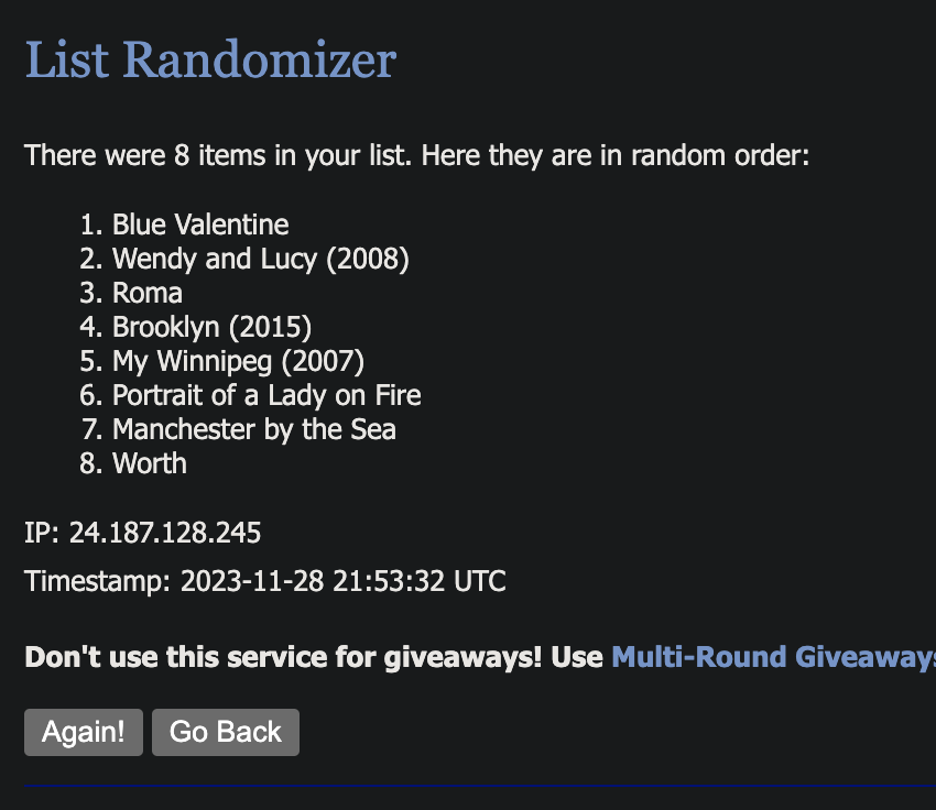 List Randomizer There were 8 items in your list. Here they are in random order: 1. Blue Valentine
2. Wendy and Lucy (2008)
3. Roma
4. Brooklyn (2015)
5. My Winnipeg (2007)
6. Portrait of a Lady on Fire
7. Manchester by the Sea
8. Worth
IP: 24.187.128.245
Timestamp: 2023-11-28 21:53:32 UTC
Don't use this service for giveaways! Use Multi-Round Giveaway:
Again! Go Back