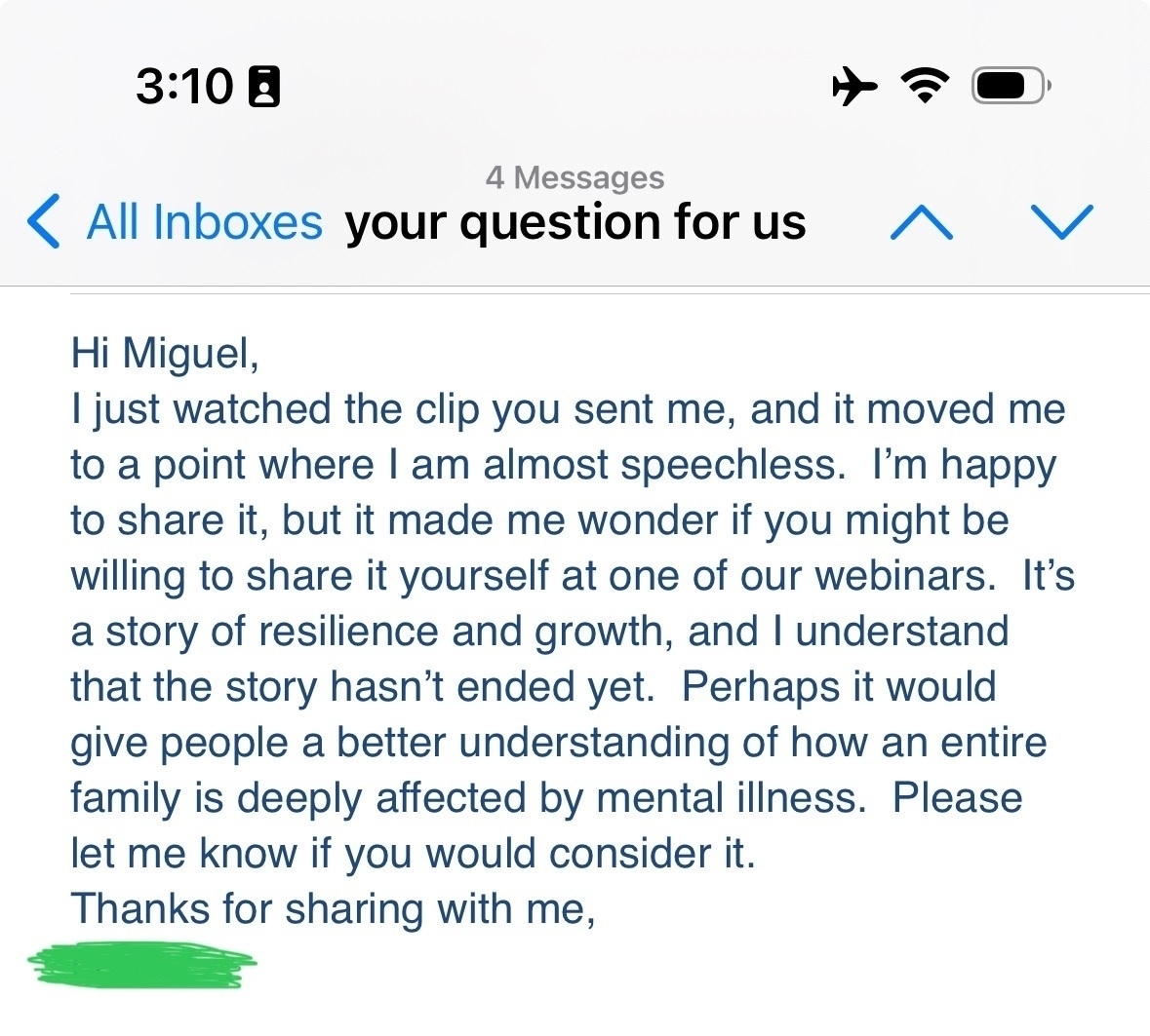 All Inboxes your question for us&10;^&10;Hi Miguel,&10;I just watched the clip you sent me, and it moved me to a point where I am almost speechless. I'm happy to share it, but it made me wonder if you might be willing to share it yourself at one of our webinars. It's a story of resilience and growth, and I understand that the story hasn't ended yet. Perhaps it would give people a better understanding of how an entire family is deeply affected by mental illness. Please let me know if you would consider it.&10;Thanks for sharing with me,