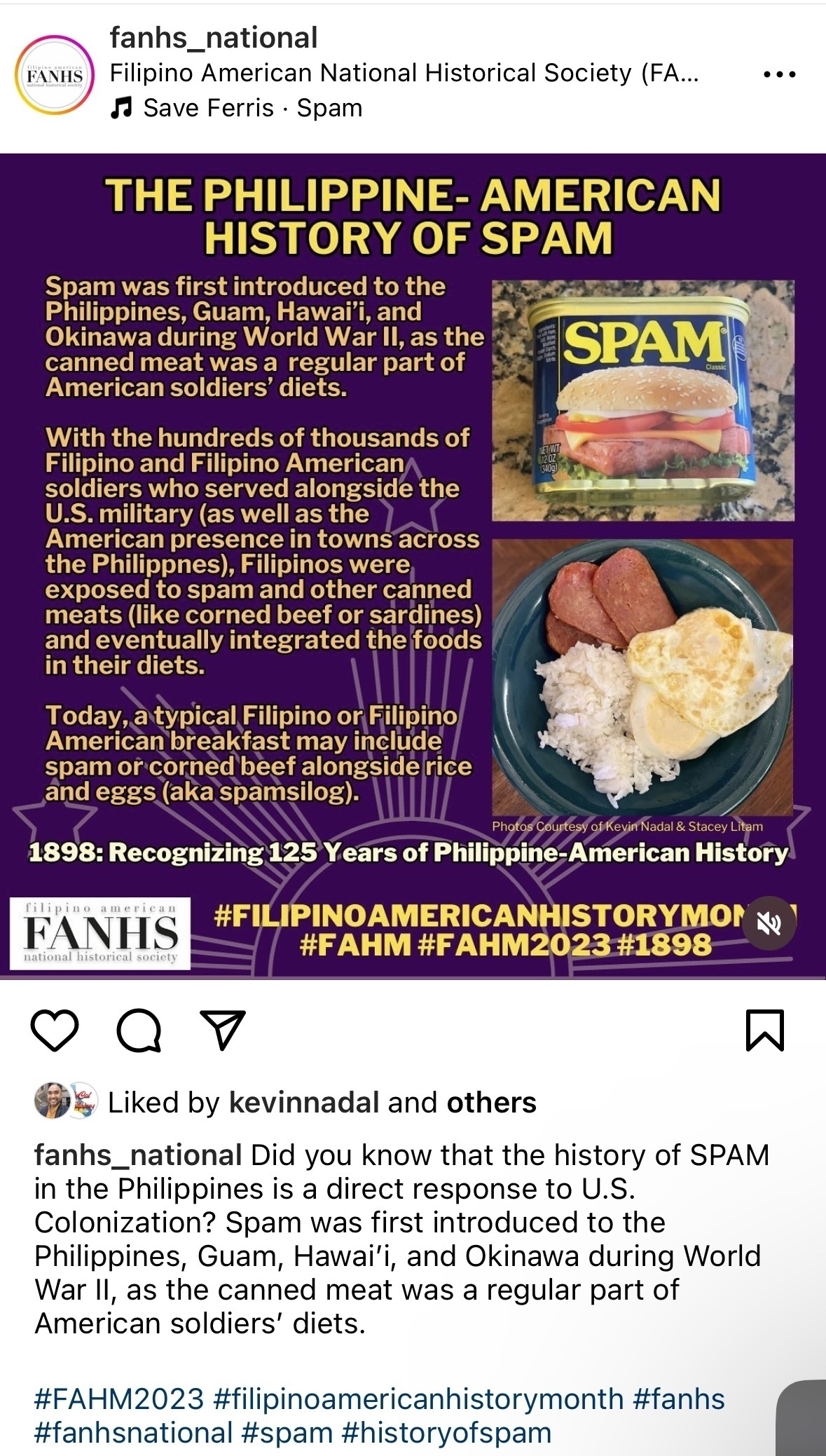 FANHS&10;fanhs_national&10;Filipino American National Historical Society (FA...&10;• Save Ferris • Spam&10;THE PHILIPPINE- AMERICAN&10;HISTORY OF SPAM&10;Spam was first introduced to the Philippines, Guam, Hawaii, and Okinawa during World War II, as the canned meat was a regular part of&10;SPAM&10;American soldiers' diets.&10;With the hundreds of thousands of Filipino and Filipino American soldiers who served alongside the&10;U.S. military (as well as the&10;American presence in towns across the Philippnes), Filipinos were exposed to spam and other canned meats (like corned beef or sardines) and eventually integrated the foods in their diets.&10;Today, a typical Filipino or Filipino American breakfast may include spam or corned beef alongside rice and eggs (aka spamsilog).&10;Photos Courtesy of Kevin Nadal & Stacey Litam&10;1898: Recognizing 125 Years of Philippine-American History&10;american&10;FANHS&10;national historical society&10;#FILIPINOAMERICANHISTORYMON&10;&10;#FAHM #FAHM2023#1898&10;Liked by kevinnadal and others&10;fanhs_national Did you know that the history of SPAM in the Philippines is a direct response to U.S.&10;Colonization? Spam was first introduced to the Philippines, Guam, Hawai'i, and Okinawa during World War Il, as the canned meat was a regular part of American soldiers' diets.&10;#FAHM2023 #filipinoamericanhistorymonth #fanhs #fanhsnational #spam #historyofspam