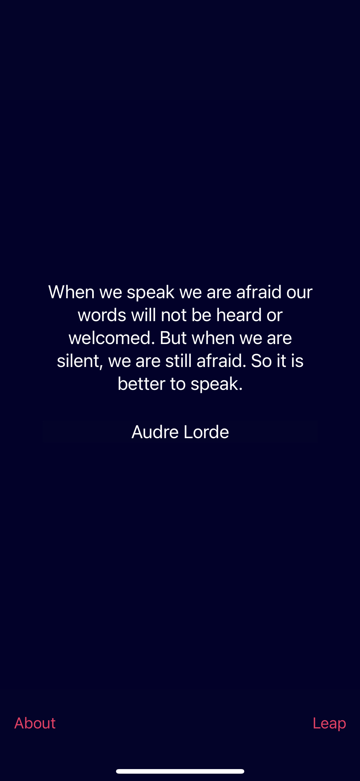 When we speak we are afraid our words will not be heard or welcomed. But when we are silent, we are still afraid. So it is better to speak.&10;Audre Lorde&10;About&10;Leap