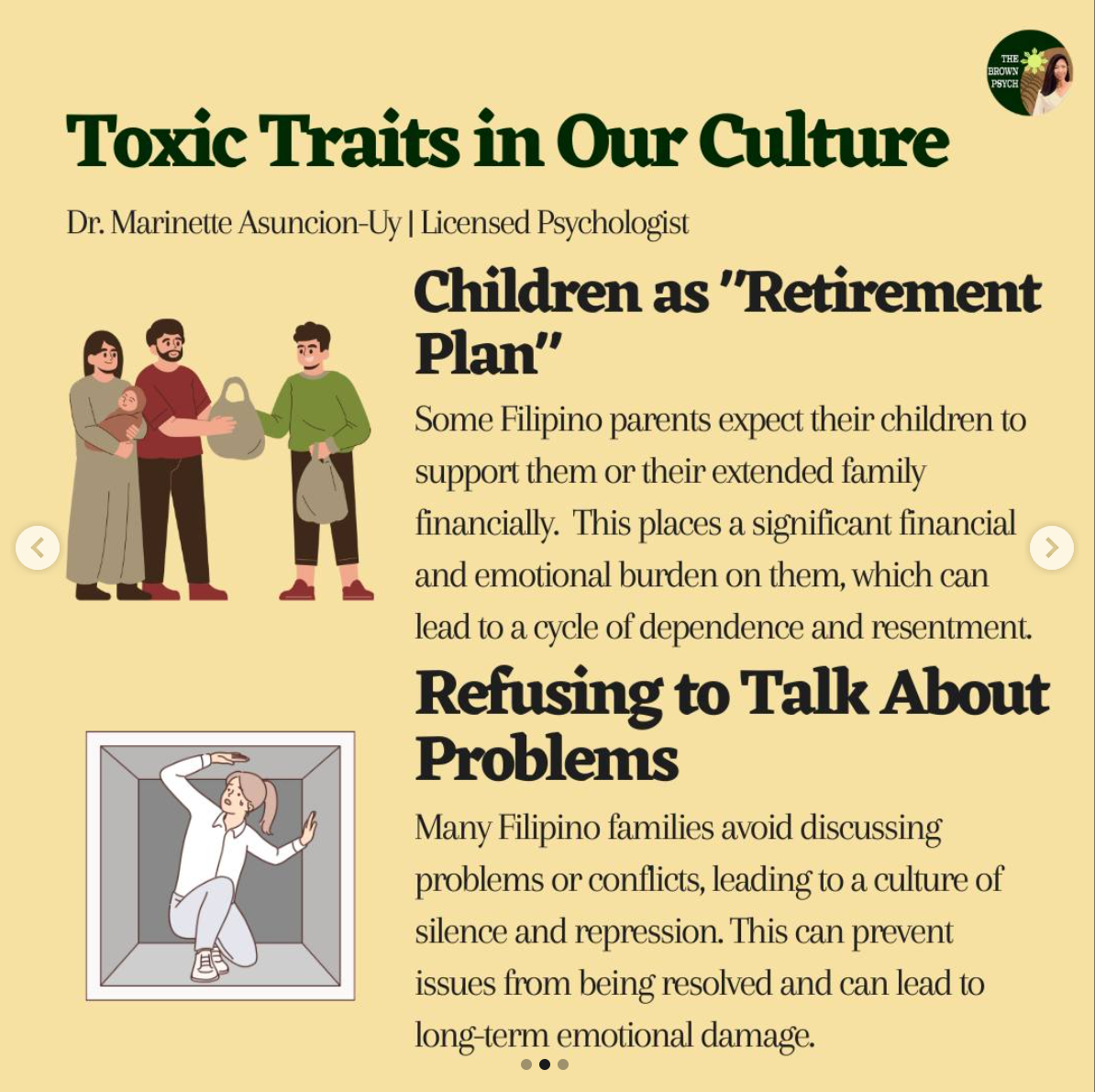 Toxic Traits in Our Culture
&10;Dr. Marinette Asuncion-Uy | Licensed Psychologist
&10;Children as "Retirement
&10;Plan'
&10;Some Filipino parents expect their children to support them or their extended family financially. This places a significant financial and emotional burden on them, which can lead to a cycle of dependence and resentment.
&10;Refusing to Talk About Problems
&10;Many Filipino families avoid discussing problems or conflicts, leading to a culture of silence and repression. This can prevent issues from being resolved and can lead to long-term emotional damage.