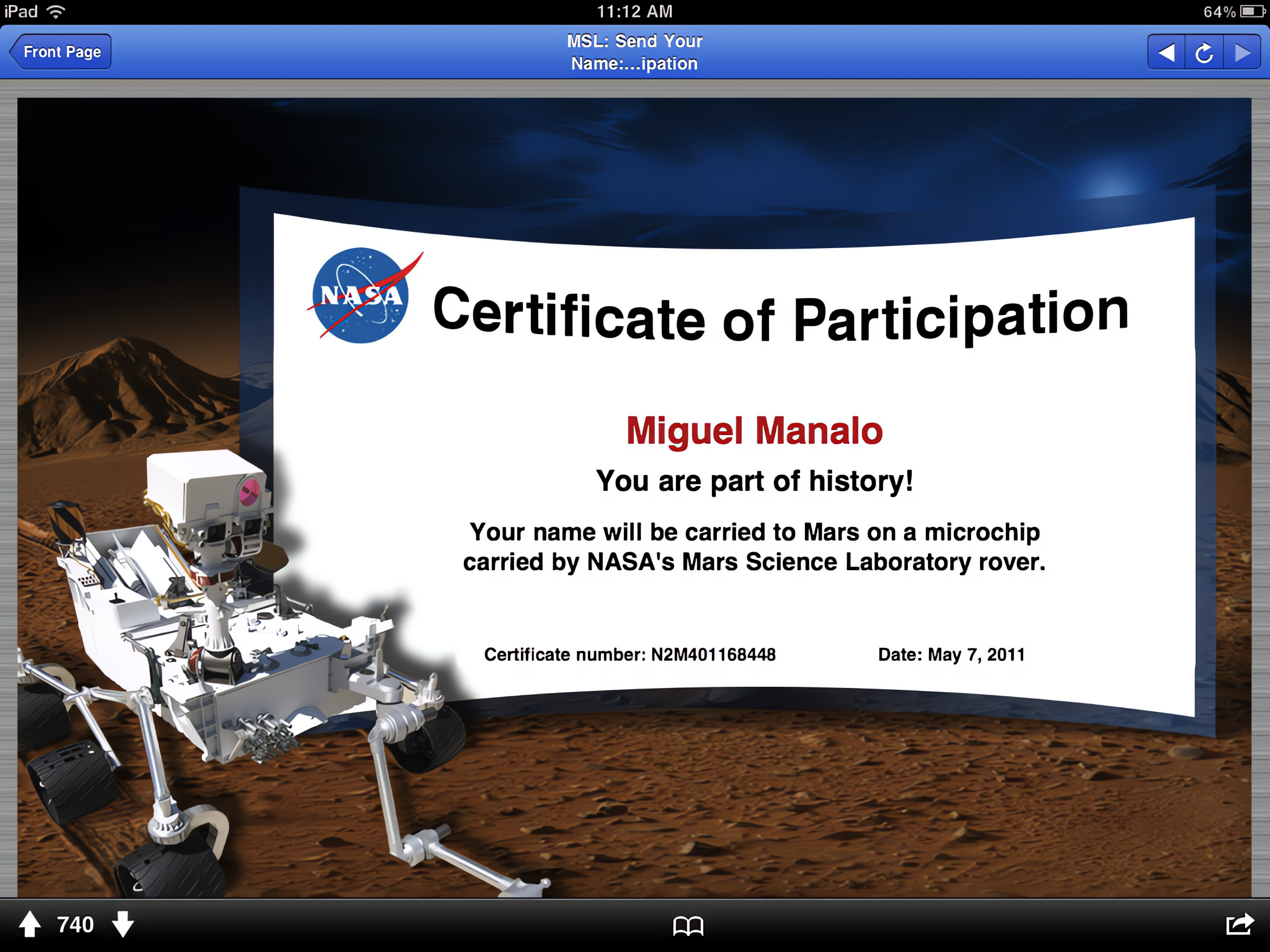 iPad 今
Front Page
NASA
740
11:12 AM
MSL: Send Your Name:...ipation
64% D
Certificate of Participation
Miguel Manalo
You are part of history!
Your name will be carried to Mars on a microchip carried by NASA's Mars Science Laboratory rover.
Certificate number: N2M401168448
Date: May 7, 2011