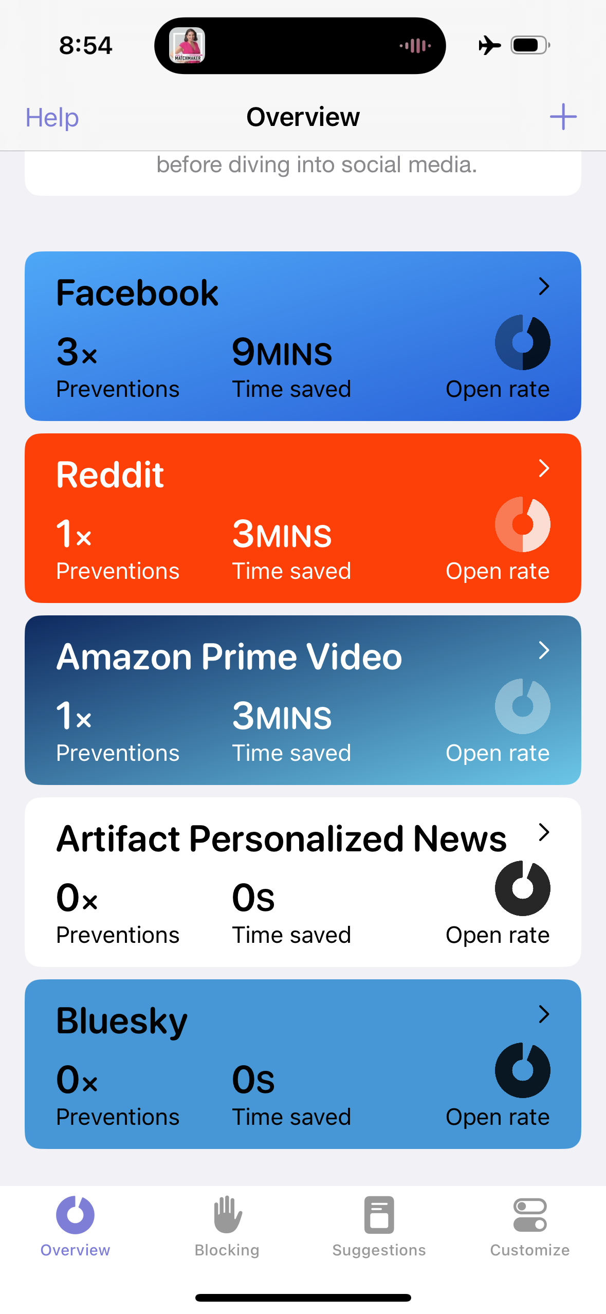 Help&10;Overview&10;before diving into social media.&10;+&10;Facebook&10;3x&10;Preventions&10;＞&10;9MINS&10;Time saved&10;Open rate&10;Reddit&10;&10;1x&10;3MINS&10;Preventions&10;Time saved&10;Open rate&10;&10;Amazon Prime Video&10;1x&10;3MINS&10;Preventions&10;Time saved&10;Open rate&10;>&10;Artifact Personalized News&10;Ox&10;Os&10;Preventions&10;Time saved&10;Open rate&10;＞&10;Bluesky&10;Ox&10;Preventions&10;Os&10;Time saved&10;Open rate