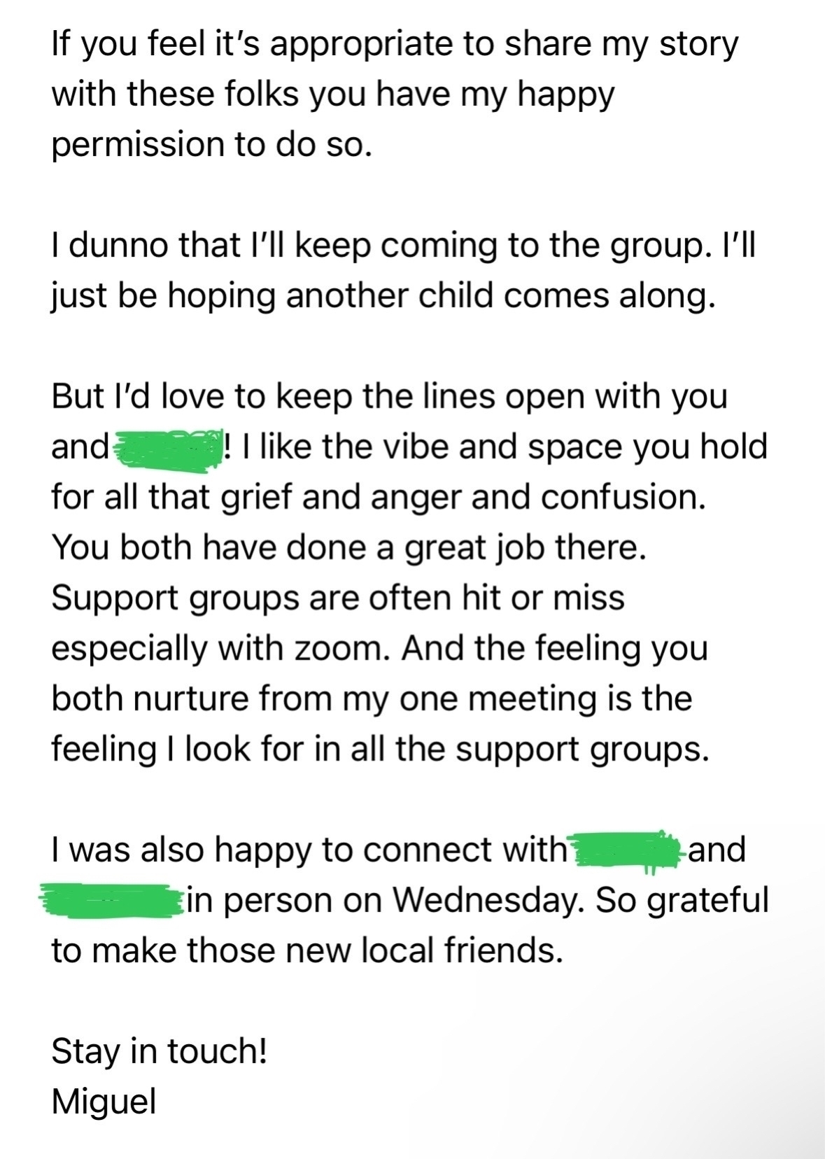 If you feel it's appropriate to share my story with these folks you have my happy permission to do so.&10;I dunno that I'll keep coming to the group. I'll just be hoping another child comes along.&10;But I'd love to keep the lines open with you and&10;"! I like the vibe and space you hold&10;for all that grief and anger and confusion.&10;You both have done a great job there.&10;Support groups are often hit or miss especially with zoom. And the feeling you both nurture from my one meeting is the feeling I look for in all the support groups.&10;I was also happy to connect with?&10;and&10;Ein person on Wednesday. So grateful to make those new local friends.&10;Stay in touch!&10;Miguel