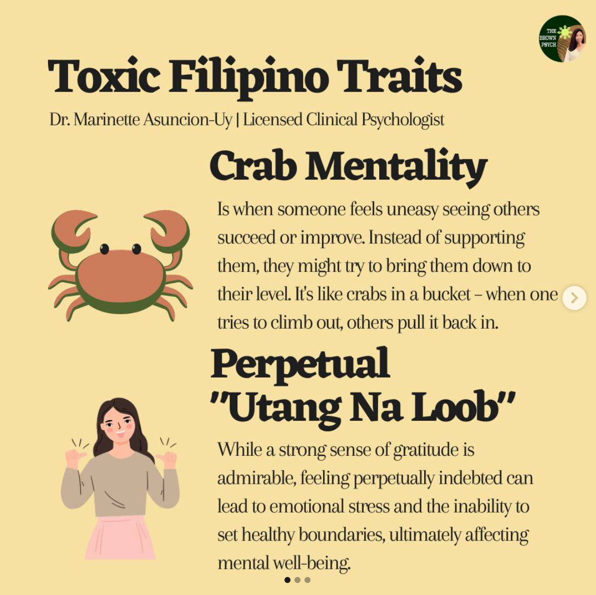 Toxc Filipino Traits
&10;Dr. Marinette Asuncion-Uy | Licensed Clinical Psychologist
&10;Crab Mentality
&10;Is when someone feels uneasy seeing others succeed or improve. Instead of supporting them, they might try to bring them down to their level. Its like crabs in a bucket - when one tries to climb out, others pull it back in.
&10;Perpetual
&10;"Utang Na Loob"
&10;While a strong sense of gratitude is admirable, feeling perpetually indebted can lead to emotional stress and the inability to set healthy boundaries, ultimately affecting mental well-being.