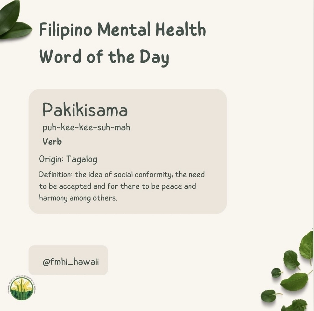 Filipino Mental Health&10;Word of the Day&10;Pakikisama&10;puh-kee-kee-suh-mah&10;Verb&10;Origin: Tagalog&10;Definition: the idea of social conformity, the need to be accepted and for there to be peace and harmony among others.&10;@fmhi_hawaii