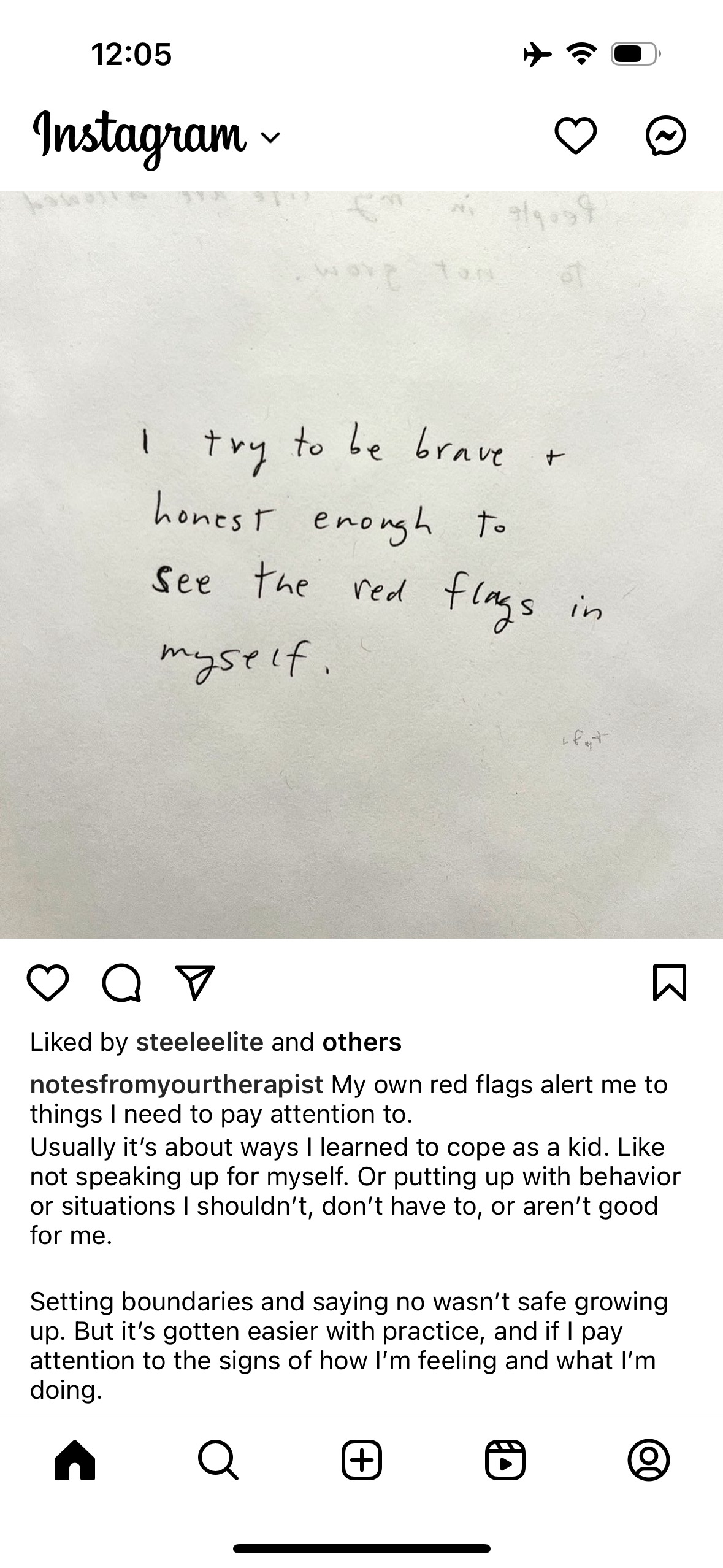 12:05&10;Instagram~&10;I try to be brave + honest enough to&10;see the red flags in myself.&10;Liked by steeleelite and others&10;notesfromyourtherapist My own red flags alert me to things I need to pay attention to.&10;Usually it's about ways I learned to cope as a kid. Like not speaking up for myself. Or putting up with behavior or situations I shouldn't, don't have to, or aren't good for me.&10;Setting boundaries and saying no wasn't safe growing up. But it's gotten easier with practice, and if I pay attention to the signs of how I'm feeling and what I'm doing.&10;田