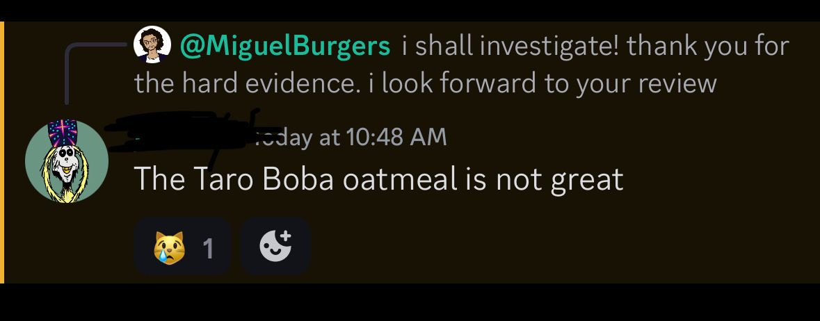 @MiguelBurgers i shall investigate! thank you for the hard evidence. i look forward to your review&10;~day at 10:48 AM&10;The Taro Boba oatmeal is not great