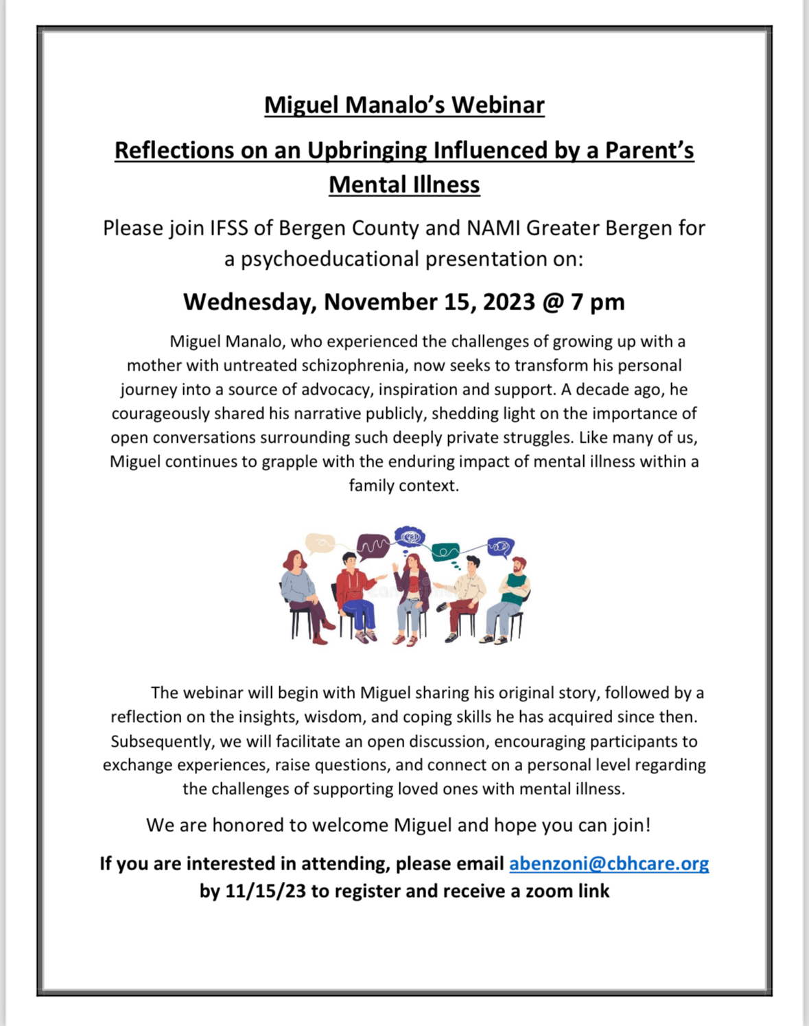 Miguel Manalo's Webinar
&10;Reflections on an Upbringing Influenced by a Parent's
&10;Mental Illness
&10;Please join IFSS of Bergen County and NAMI Greater Bergen for a psychoeducational presentation on:
&10;Wednesday, November 15, 2023 @ 7 pm
&10;The webinar will begin with Miguel sharing his original story, followed by a reflection on the insights, wisdom, and coping skills he has acquired since then.
&10;Subsequently, we will facilitate an open discussion, encouraging participants to exchange experiences, raise questions, and connect on a personal level regarding the challenges of supporting loved ones with mental illness.
&10;We are honored to welcome Miguel and hope you can join!
&10;If you are interested in attending, please email abenzoni@cbhcare.org
&10;by 11/15/23 to register and receive a zoom link