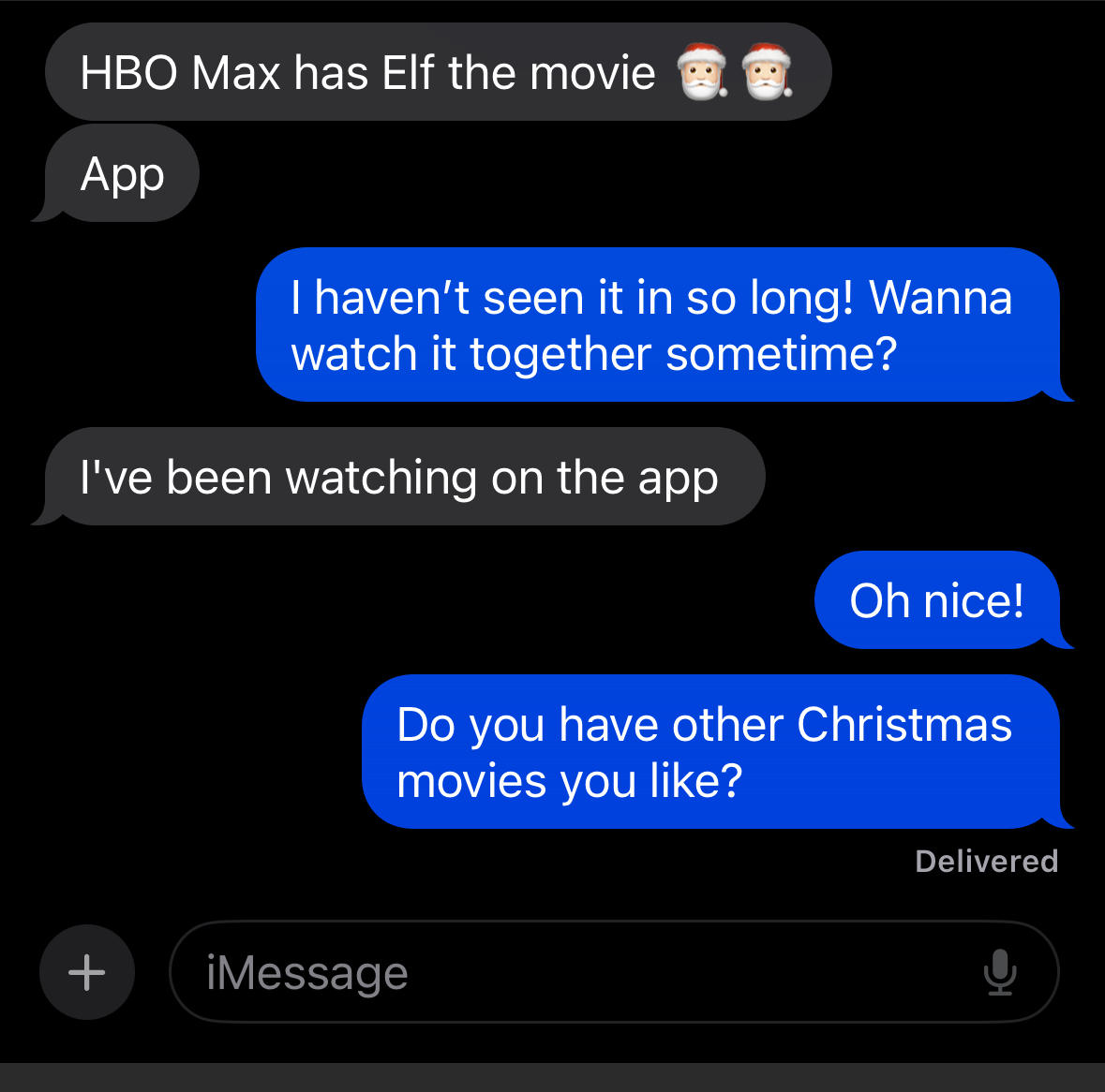HBO Max has Elf the movie
App
I haven't seen it in so long! Wanna watch it together sometime?
I've been watching on the app
Oh nice!
Do you have other Christmas movies you like?
Delivered
iMessage