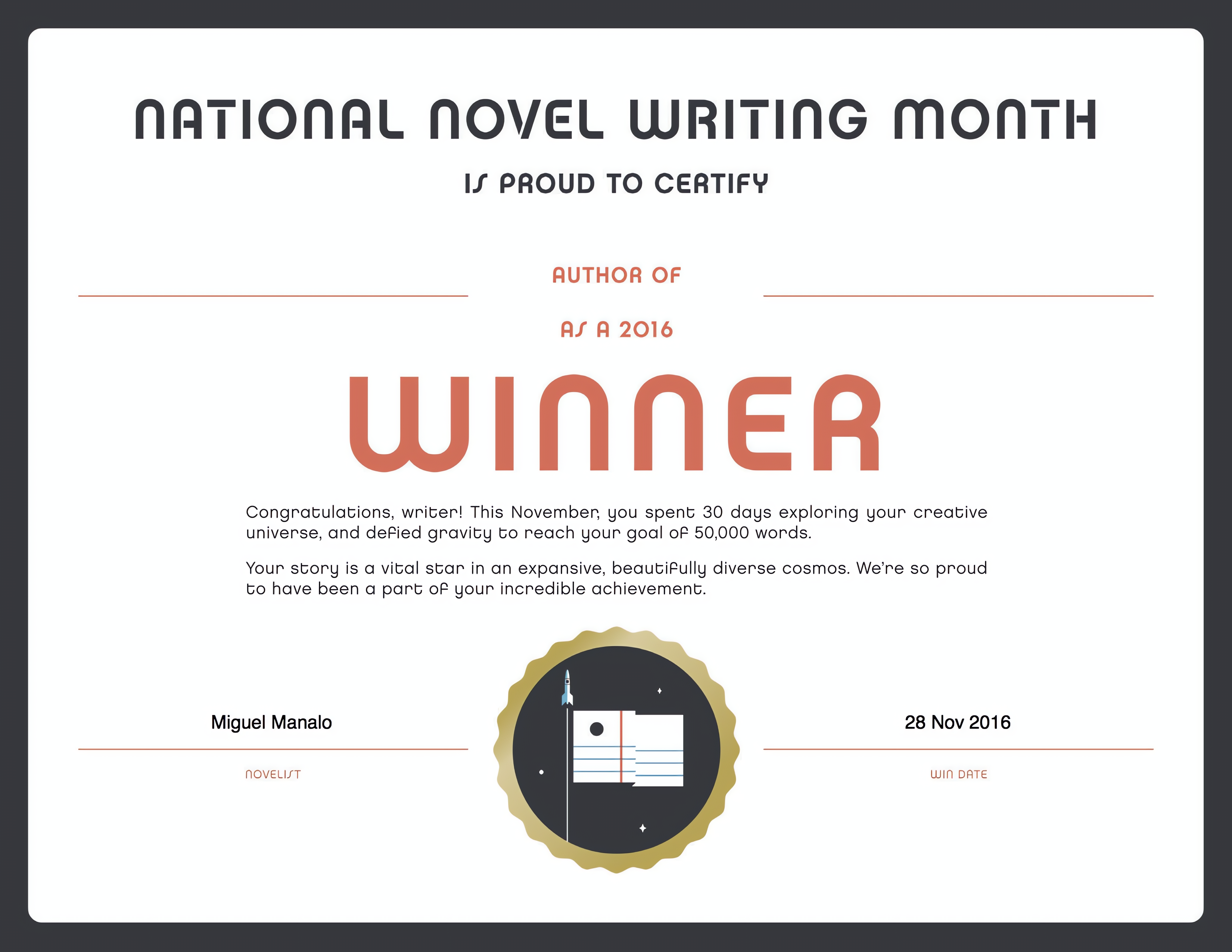 NATIONAL NOVEL WRITING MONTH
IS PROUD TO CERTIFY
AUTHOR OF
AS A 2016
WInnER
Congratulations, writer! This November, you spent 30 days exploring your creative
universe, and defied gravity to reach your goal of 50,000 words.
Your story is a vital star in an expansive, beautifully diverse cosmos. We're so proud
to have been a part of your incredible achievement.
Miguel Manalo
NOVELIST
28 Nov 2016
WIN DATE