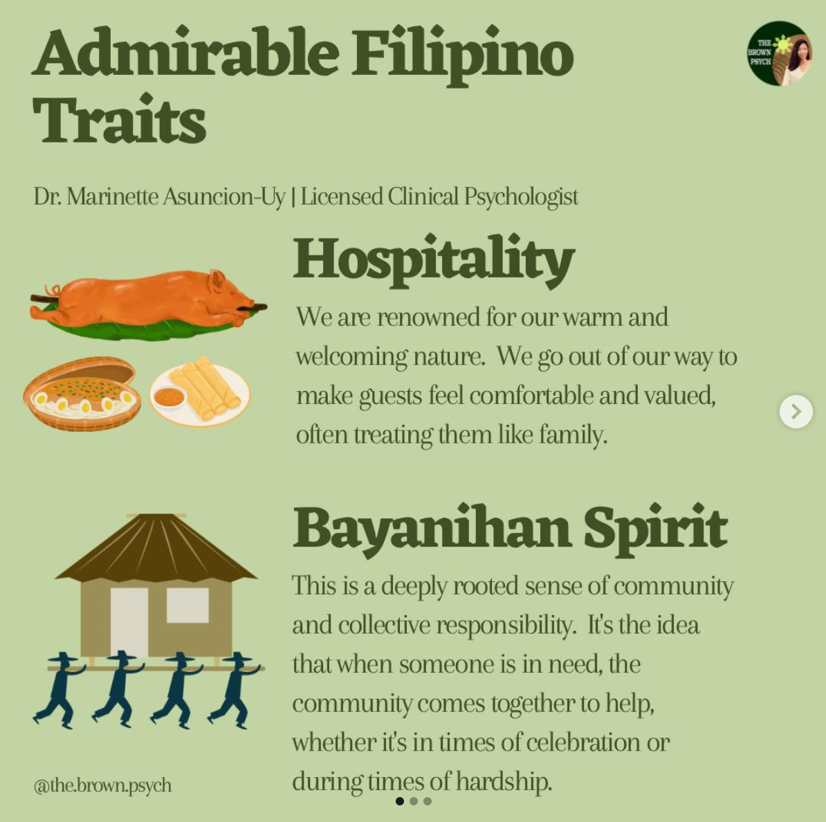 Admirable Filipino
&10;Traits
&10;Dr. Marinette Asuncion-Uy | Licensed Clinical Psychologist
&10;Hospitality
&10;We are renowned for our warm and welcoming nature. We go out of our way to make guests feel comfortable and valued, often treating them like family.
&10;Bayanihan Spirit
&10;This is a deeply rooted sense of community and collective responsibility. It's the idea that when someone is in need, the community comes together to help, whether it's in times of celebration or
&10;@the.brown.psych
&10;during times of hardship.