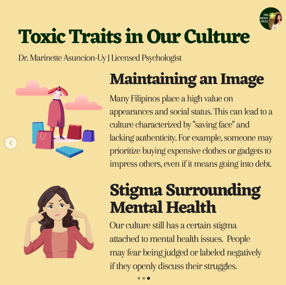 Toxic Traits in Our Culture
&10;Dr. Marinette Asuncion-Uy | Licensed Psychologist
&10;Maintaining an Image
&10;Many Filipinos place a high value on
&10;appearances and social status. This can lead to a culture characterized by "saving face" and lacking authenticity. For example, someone may prioritize buying expensive clothes or gadgets to impress others, even if it means going into debt.
&10;Stigma Surrounding
&10;Mental Health
&10;Our culture still has a certain stigma attached to mental health issues. People may fear being judged or labeled negatively if they openly discuss their struggles.