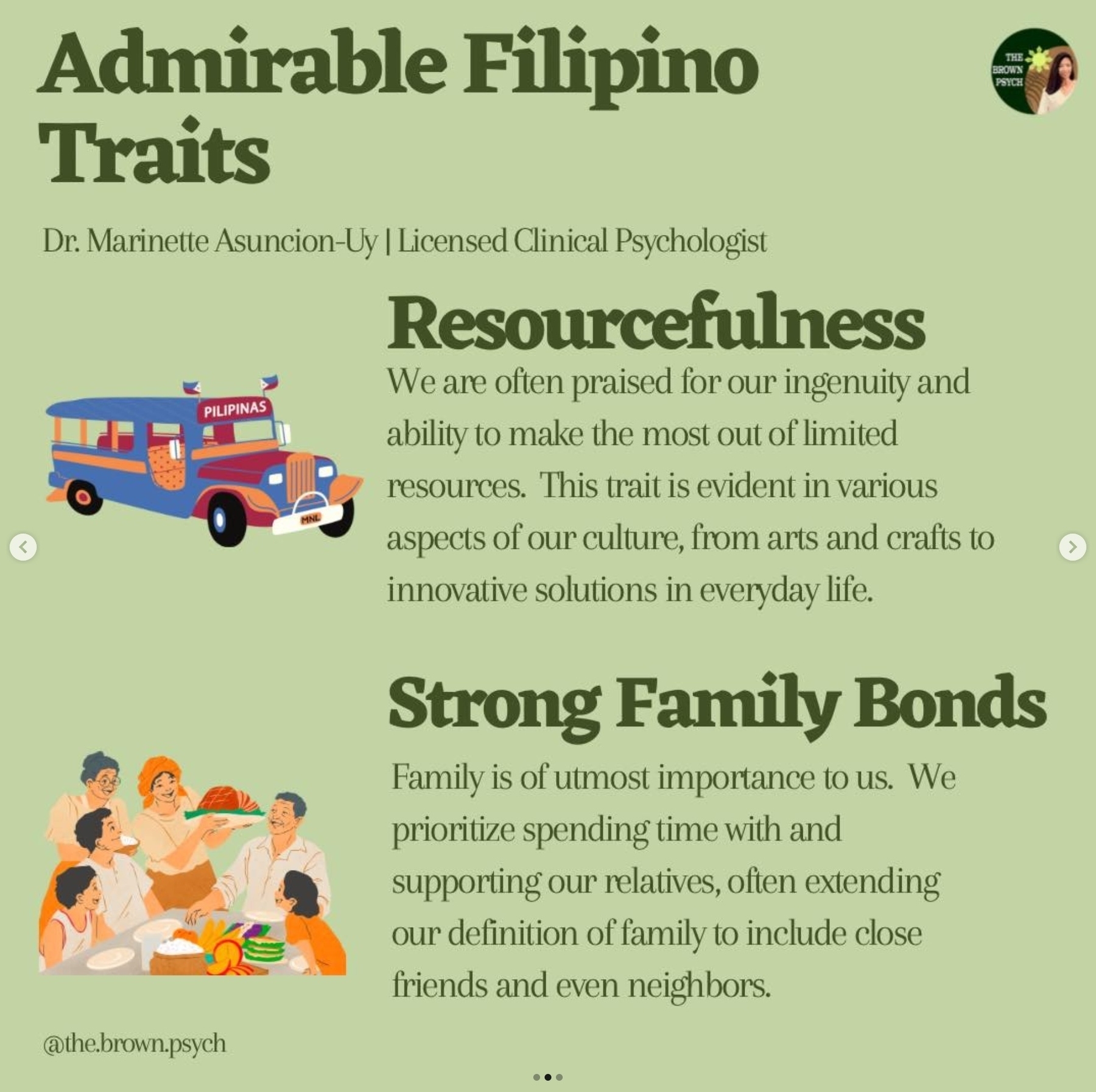 Admirable Filipino
&10;Traits
&10;THE BROWN PSYCH
&10;Dr. Marinette Asuncion-Uy | Licensed Clinical Psychologist
&10;Resourcefulness We are often praised for our ingenuity and
&10;PILIPINAS
&10;ability to make the most out of limited resources. This trait is evident in various aspects of our culture, from arts and crafts to innovative solutions in everyday life.
&10;Strong Family Bonds
&10;Family is of utmost importance to us. We prioritize spending time with and supporting our relatives, often extending our definition of family to include close friends and even neighbors.
&10;@the.brown.psych