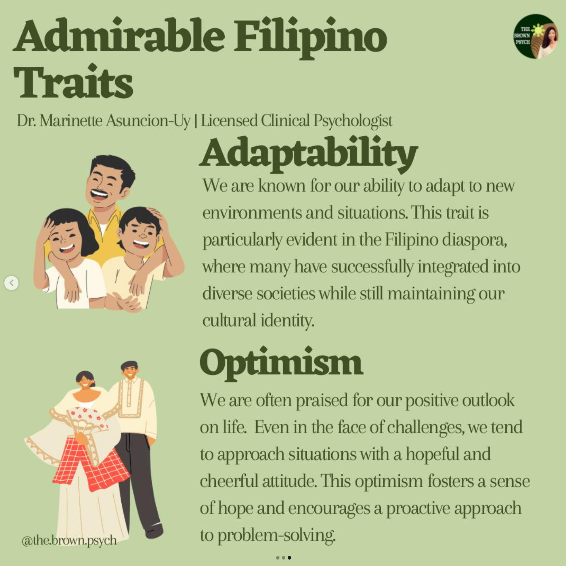 Admirable Filipino
&10;THE
&10;BROWN
&10;PSYCH
&10;Traits
&10;Dr. Marinette Asuncion-Uy | Licensed Clinical Psychologist
&10;Adaptability
&10;We are known for our ability to adapt to new environments and situations. This trait is particularly evident in the Filipino diaspora, where many have successfully integrated into diverse societies while still maintaining our cultural identity.
&10;Optimism
&10;We are often praised for our positive outlook on life. Even in the face of challenges, we tend to approach situations with a hopeful and cheerful attitude. This optimism fosters a sense of hope and encourages a proactive approach
&10;@the.brown.psych
&10;to problem-solving.
