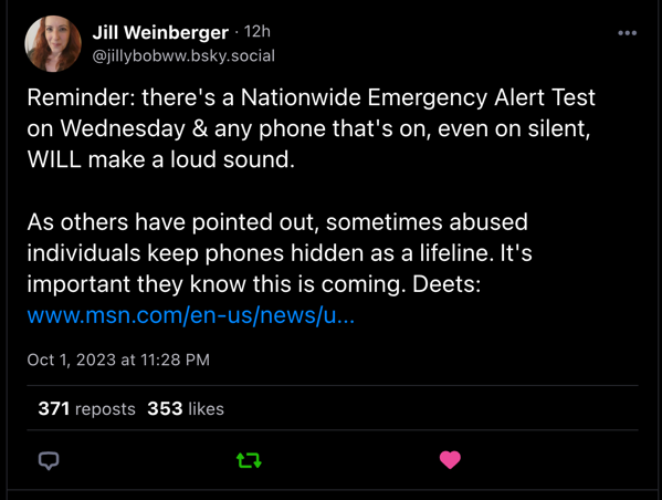 Jill Weinberger • 12h [@jillybobww.bsky.social](http://jillybobww.bsky.social)
Reminder: there's a Nationwide Emergency Alert Test on Wednesday & any phone that's on, even on silent,
WILL make a loud sound.
As others have pointed out, sometimes abused individuals keep phones hidden as a lifeline. It's important they know this is coming. Deets:
www.msn.com/en-us/news/u….
Oct 1, 2023 at 11:28 PM
371 reposts
353 likes