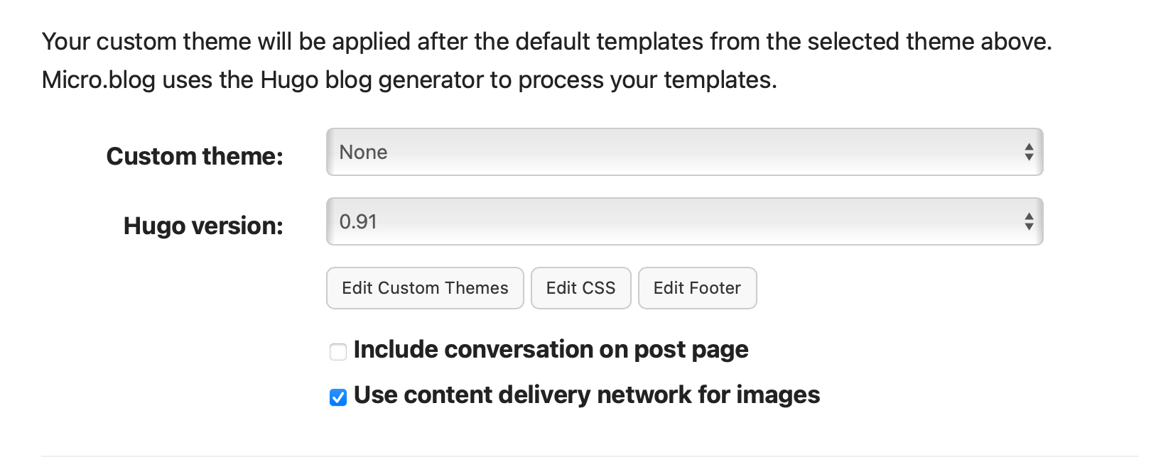 Your custom theme will be applied after the default templates from the selected theme above.
&10;Micro.blog uses the Hugo blog generator to process your templates.
&10;Custom theme:
&10;None
&10;Hugo version:
&10;0.91
&10;Edit Custom Themes
&10;Edit CSS
&10;Edit Footer
&10;Include conversation on post page
&10;• Use content delivery network for images
&10;수
&10;수