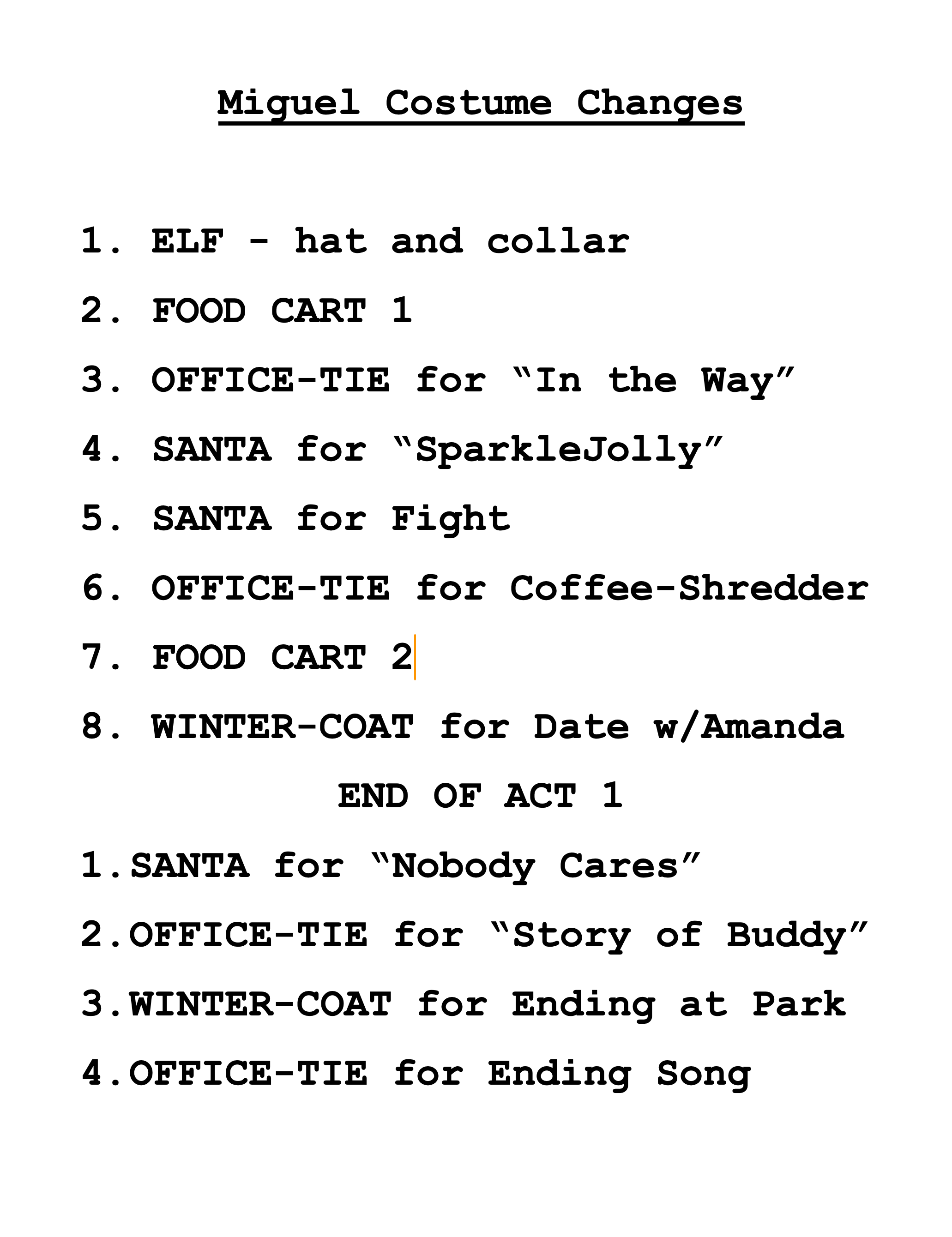 Miguel Costume Changes 1. ELF - hat and collar
2. FOOD CART 1
3. OFFICE-TIE for “In the Way”
4. SANTA for “SparkleJolly”
5. SANTA for Fight
6. OFFICE-TIE for Coffee-Shredder
7. FOOD CART 2
8. WINTER-COAT for Date w/Amanda 
END OF ACT 1
SANTA for “Nobody Cares”
OFFICE-TIE for “Story of Buddy”
WINTER-COAT for Ending at Park
OFFICE-TIE for Ending Song