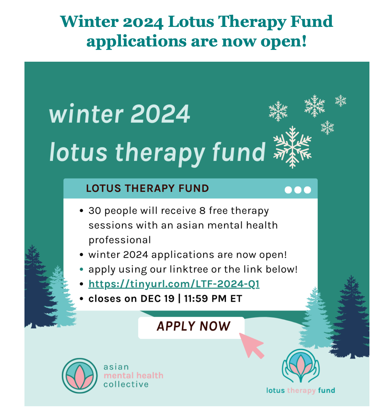 Winter 2024 Lotus Therapy Fund
applications are now open!
winter 2024
lotus therapy fund
LOTUS THERAPY FUND
• 30 people will receive 8 free therapy
sessions with an asian mental health
professional
• winter 2024 applications are now open!
• apply using our linktree or the link below!
• https://tinyurl.com/LTF-2024-Q1
• closes on DEC 19 | 11:59 PM ET
APPLY NOW
asian
mental health
collective
lotus therapy fund