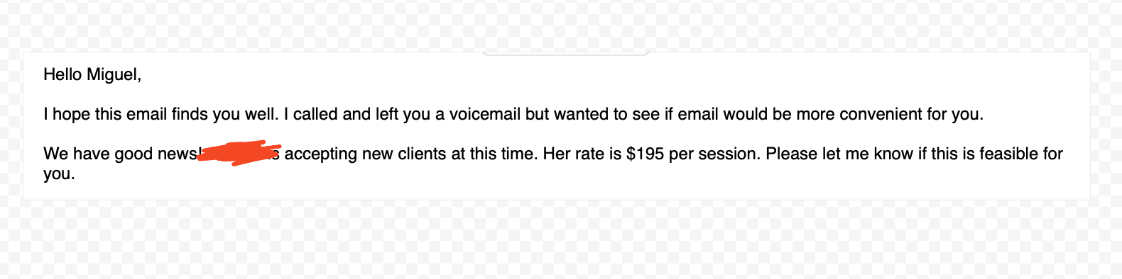 Hello Miguel,
I hope this email finds you well. I called and left you a voicemail but wanted to see if email would be more convenient for you. We have good news! accepting new clients at this time. Her rate is $195 per session. Please let me know if this is feasible for you