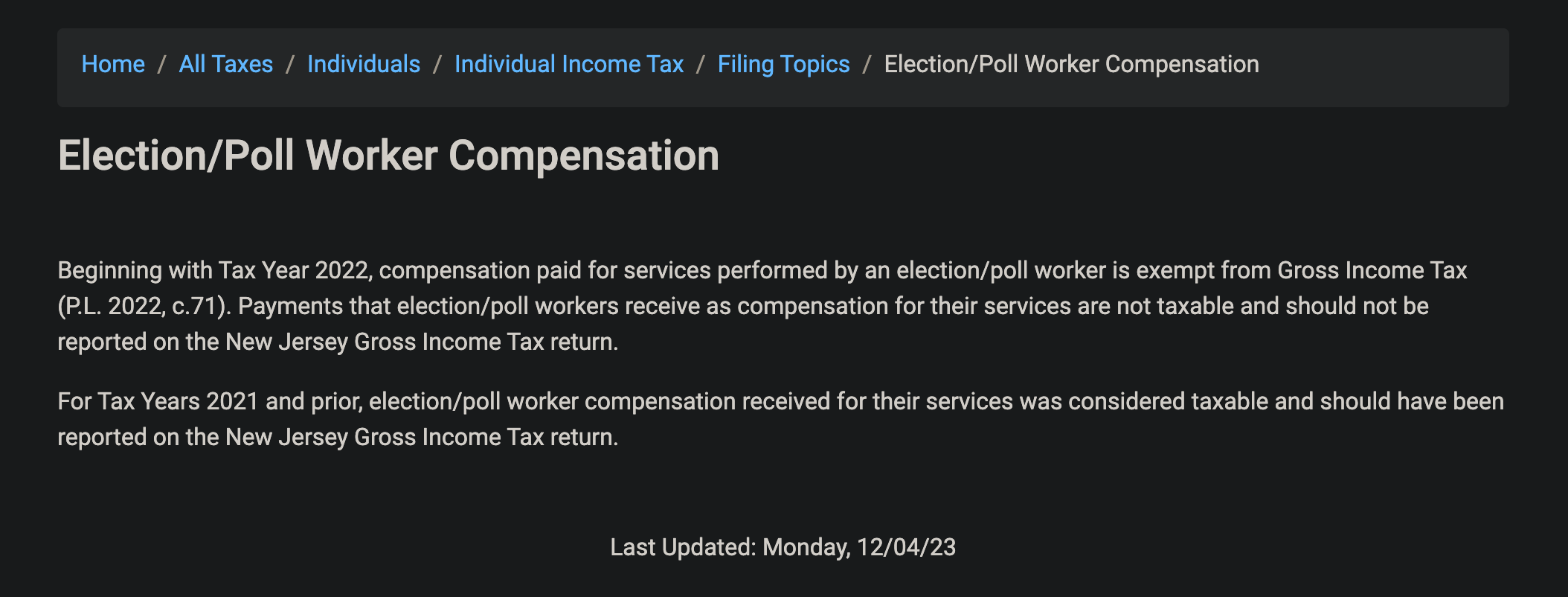 Home / All Taxes / Individuals / Individual Income Tax / Filing Topics / Election/Poll Worker Compensation
Election/Poll Worker Compensation
Beginning with Tax Year 2022, compensation paid for services performed by an election/poll worker is exempt from Gross Income Tax
(P.L. 2022, c.71). Payments that election/poll workers receive as compensation for their services are not taxable and should not be
reported on the New Jersey Gross Income Tax return.
For Tax Years 2021 and prior, election/poll worker compensation received for their services was considered taxable and should have been
reported on the New Jersey Gross Income Tax return.
Last Updated: Monday, 12/04/23