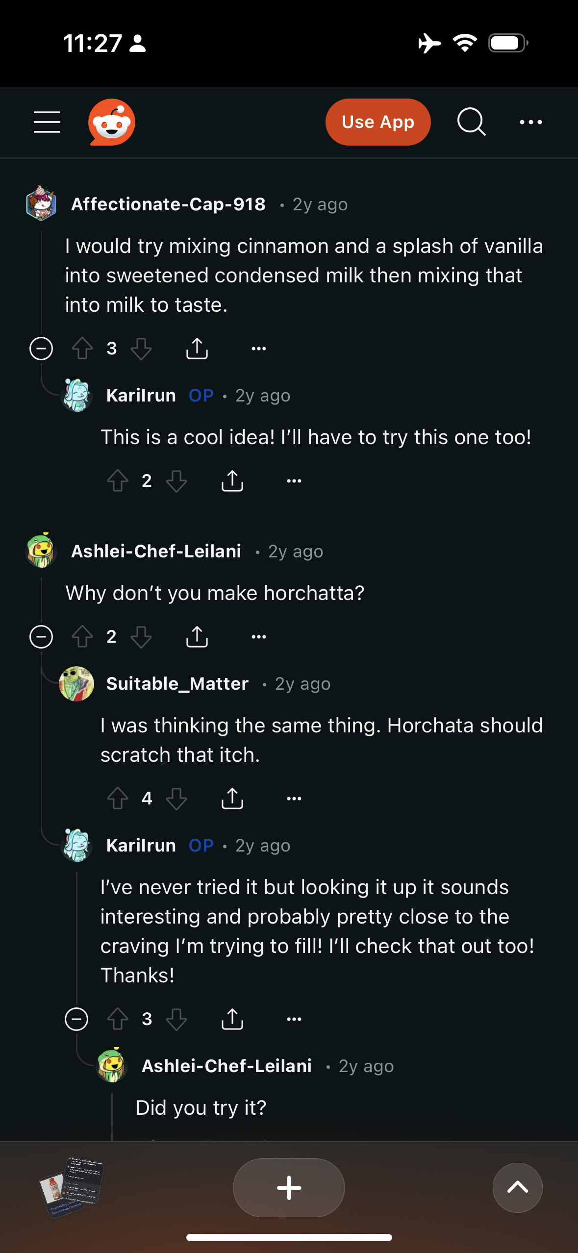  A screenshot of a Reddit thread where people are discussing a horchata recipe.&10;&10;Affectionate-Cap-918 • 2y ago&10;I would try mixing cinnamon and a splash of vanilla into sweetened condensed milk then mixing that into milk to taste.&10;•••&10;Karilrun&10;OP • 2y ago&10;This is a cool idea! I'll have to try this one too!&10;个2&10;•••&10;Ashlei-Chef-Leilani • 2y ago&10;Why don't you make horchatta?&10;2&10;..•&10;Suitable_Matter • 2y ago&10;I was thinking the same thing. Horchata should scratch that itch.&10;个&10;4&10;Karilrun OP • 2y ago&10;I've never tried it but looking it up it sounds interesting and probably pretty close to the craving I'm trying to fill! I'll check that out too!&10;Thanks!&10;个&10;3&10;Ashlei-Chef-Leilani • 2y ago&10;Did you try it?