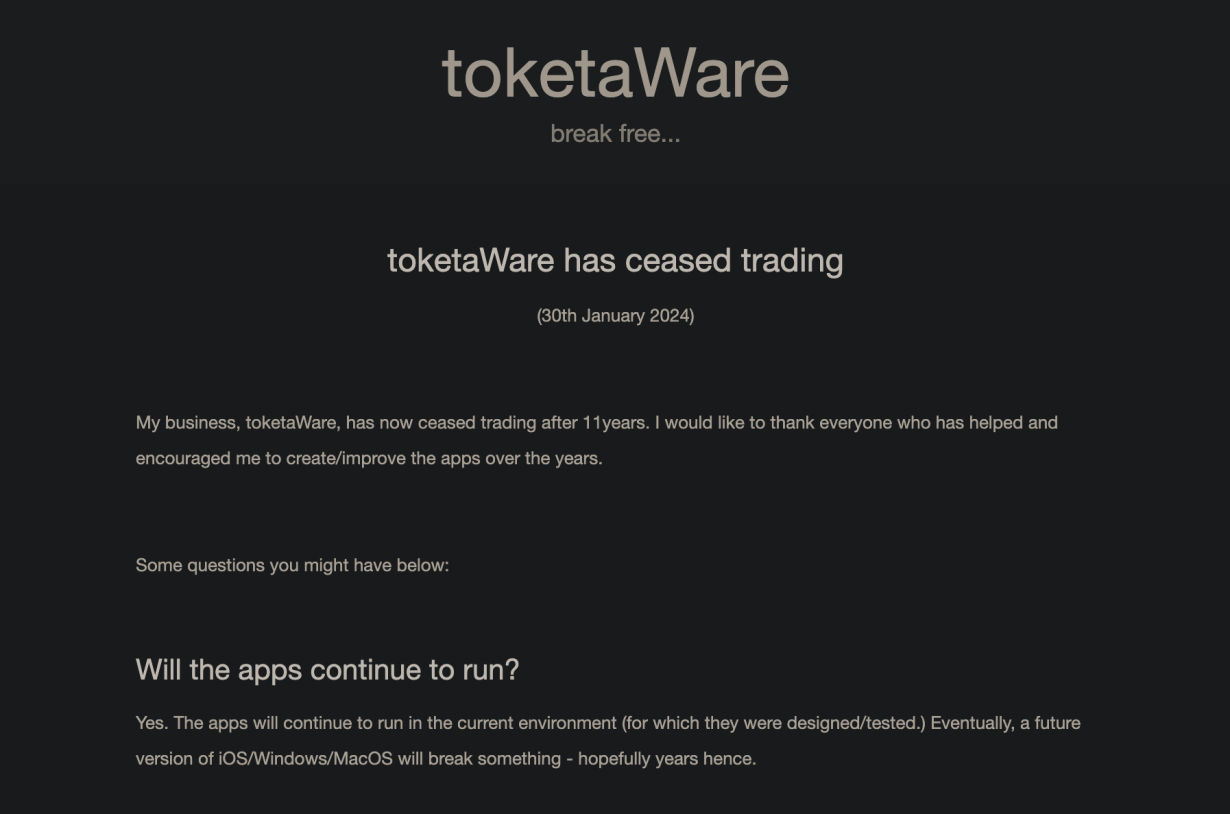 toketaWare
break free...
toketaWare has ceased trading
(30th January 2024)
My business, toketaWare, has now ceased trading after 11 years. I would like to thank everyone who has helped and
encouraged me to create/improve the apps over the years.
Some questions you might have below:
Will the apps continue to run?
Yes. The apps will continue to run in the current environment (for which they were designed/tested.) Eventually, a future
version of iOS/Windows/MacOS will break something - hopefully years hence.