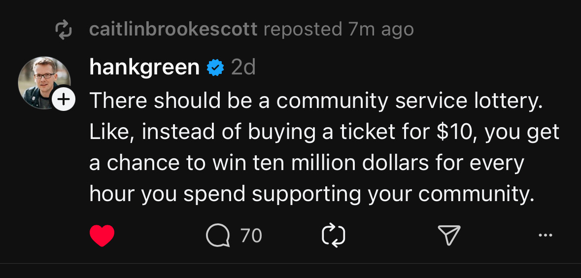 caitlinbrookescott reposted 7m ago&10;hankgreen = 2d&10;* There should be a community service lottery.&10;Like, instead of buying a ticket for $10, you get a chance to win ten million dollars for every hour you spend supporting your community.&10;@70&10;• ••