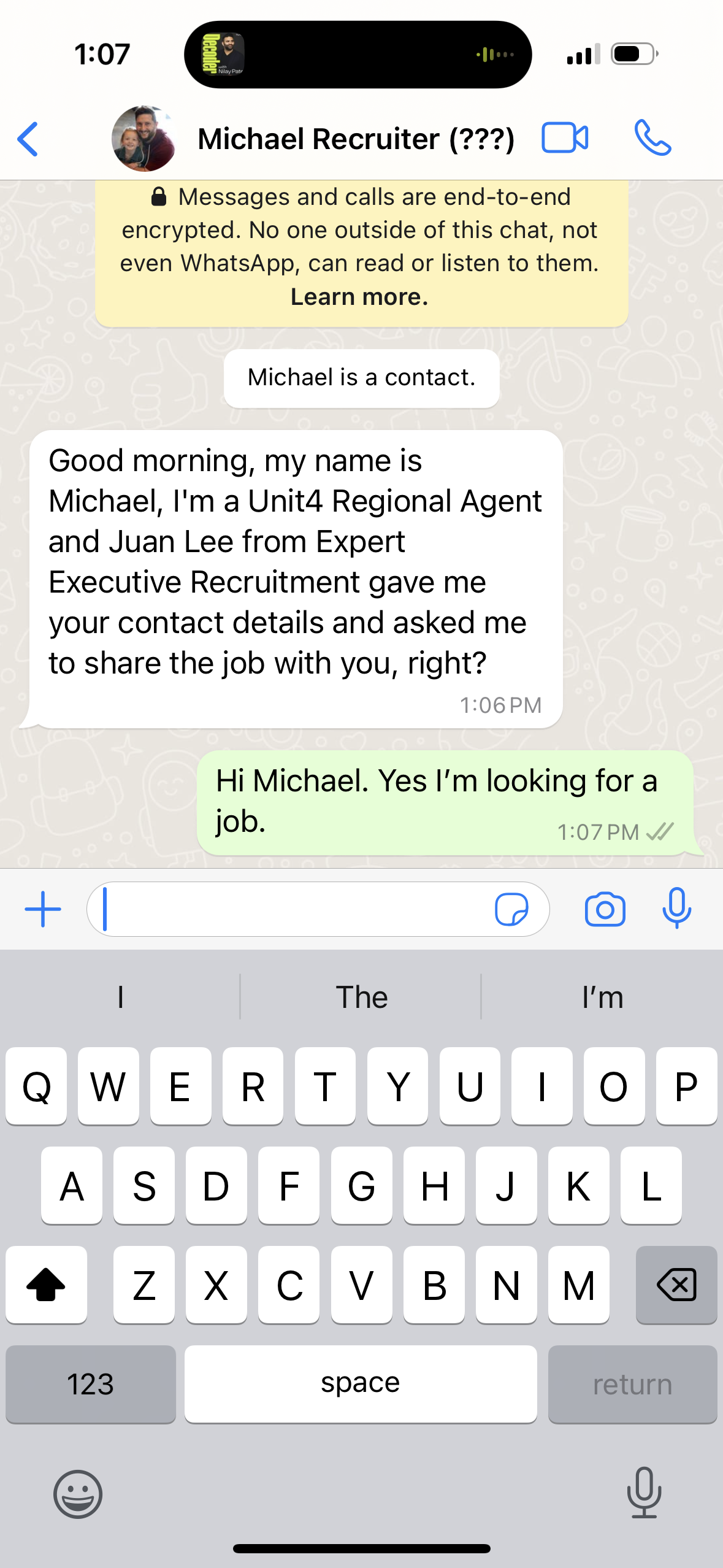  A chat message from Michael Recruiter asking if I'm looking for a job.&10;&10;Michael Recruiter (???)&10;• Messages and calls are end-to-end encrypted. No one outside of this chat, not even WhatsApp, can read or listen to them.&10;Learn more.&10;Michael is a contact.&10;Good morning, my name is Michael, I'm a Unit Regional Agent and Juan Lee from Expert Executive Recruitment gave me your contact details and asked me to share the job with you, right?&10;1:06 PM|&10;Hi Michael. Yes I'm looking for a job.&10;1:07 PM 