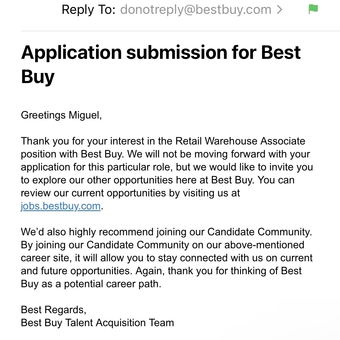 Reply To: donotreply@bestbuy.com >&10;Application submission for Best&10;Buy&10;Greetings Miguel,&10;Thank you for your interest in the Retail Warehouse Associate position with Best Buy. We will not be moving forward with your application for this particular role, but we would like to invite you to explore our other opportunities here at Best Buy. You can review our current opportunities by visiting us at jobs.bestbuy.com.&10;We'd also highly recommend joining our Candidate Community.&10;By joining our Candidate Community on our above-mentioned career site, it will allow you to stay connected with us on current and future opportunities. Again, thank you for thinking of Best Buy as a potential career path.&10;Best Regards,&10;Best Buy Talent Acquisition Team