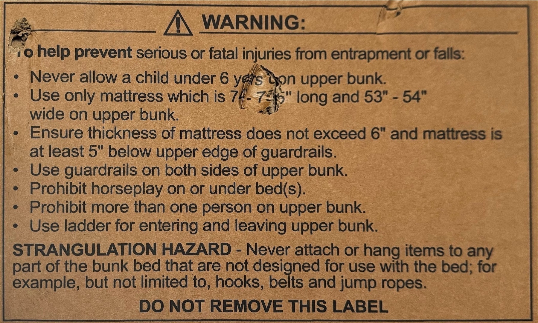 WARNING:
to help prevent serious or fatal injuries from entrapment or falls:
• Never allow a child under 6 yers
con upper bunk.
• Use only mattress which is 74 - 7
5" long and 53" - 54"
wide on upper bunk.
• Ensure thickness of mattress does not exceed 6" and mattress is
at least 5" below upper edge of guardrails.
• Use guardrails on both sides of upper bunk.
• Prohibit horseplay on or under bed(s).
• Prohibit more than one person on upper bunk.
• Use ladder for entering and leaving upper bunk.
STRANGULATION HAZARD - Never attach or hang items to any
part of the bunk bed that are not designed for use with the bed; for
example, but not limited to, hooks, belts and jump ropes.
DO NOT REMOVE THIS LABEL