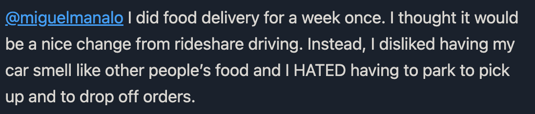 @miguelmanalo I did food delivery for a week once. I thought it would
be a nice change from rideshare driving. Instead, I disliked having my
car smell like other people's food and I HATED having to park to pick
up and to drop off orders.