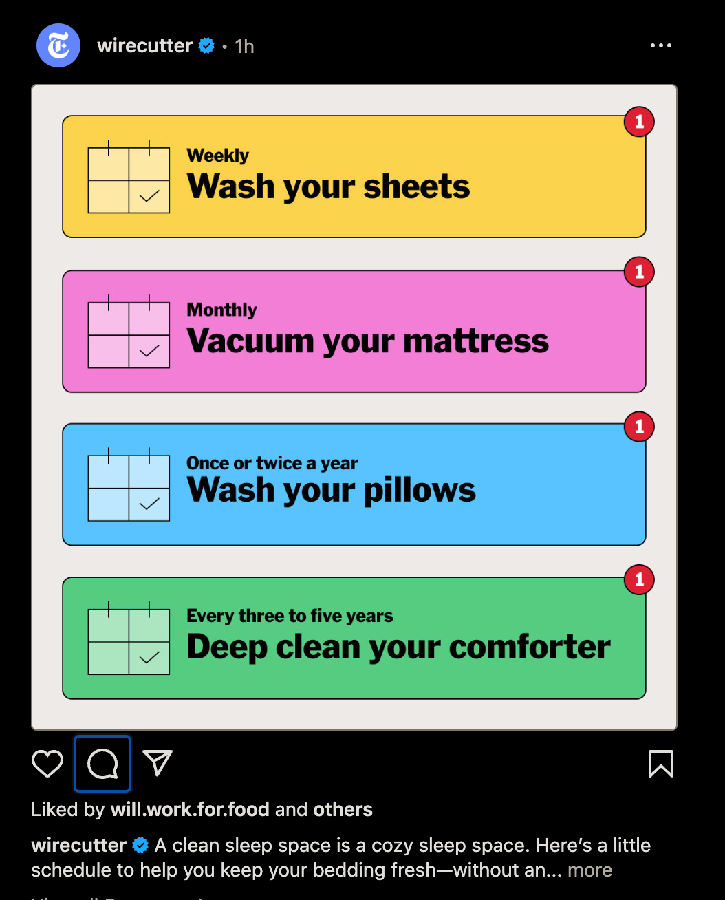 wirecutter t • 1h
Weekly
Wash your sheets
Monthly
Vacuum your mattress
Once or twice a year
Wash your pillows
1
Every three to five years
Deep clean your comforter
Liked by will.work.for.food and others
wirecutter « A clean sleep space is a cozy sleep space. Here's a little
schedule to help you keep your bedding fresh-without an... more