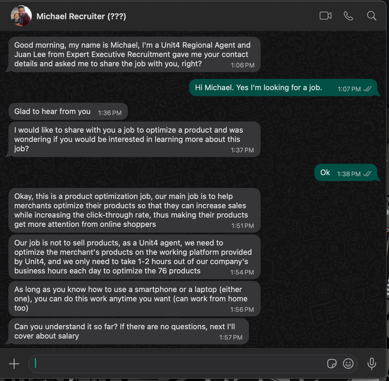 WhatsApp chat between Michael and me about a job opportunity. Michael Recruiter (???)
Good morning, my name is Michael, I'm a Unit4 Regional Agent and
Juan Lee from Expert Executive Recruitment gave me your contact
details and asked me to share the job with you, right?
1:06 PM
Hi Michael. Yes I'm looking for a job.
Glad to hear from you
1:36 PM
I would like to share with you a job to optimize a product and was
wondering if you would be interested in learning more about this
job?
1:37 PM
Ok
Okay, this is a product optimization job, our main job is to help
merchants optimize their products so that they can increase sales
while increasing the click-through rate, thus making their products
get more attention from online shoppers
1:51 PM
Our job is not to sell products, as a Unit4 agent, we need to
optimize the merchant's products on the working platform provided
by Unit4, and we only need to take 1-2 hours out of our company's
business hours each day to optimize the 76 products
1:54 PM
As long as you know how to use a smartphone or a laptop (either one), you can do this work anytime you want (can work from home too)
1:56 PM
Can you understand it so far? If there are no questions, next I'll
cover about salary