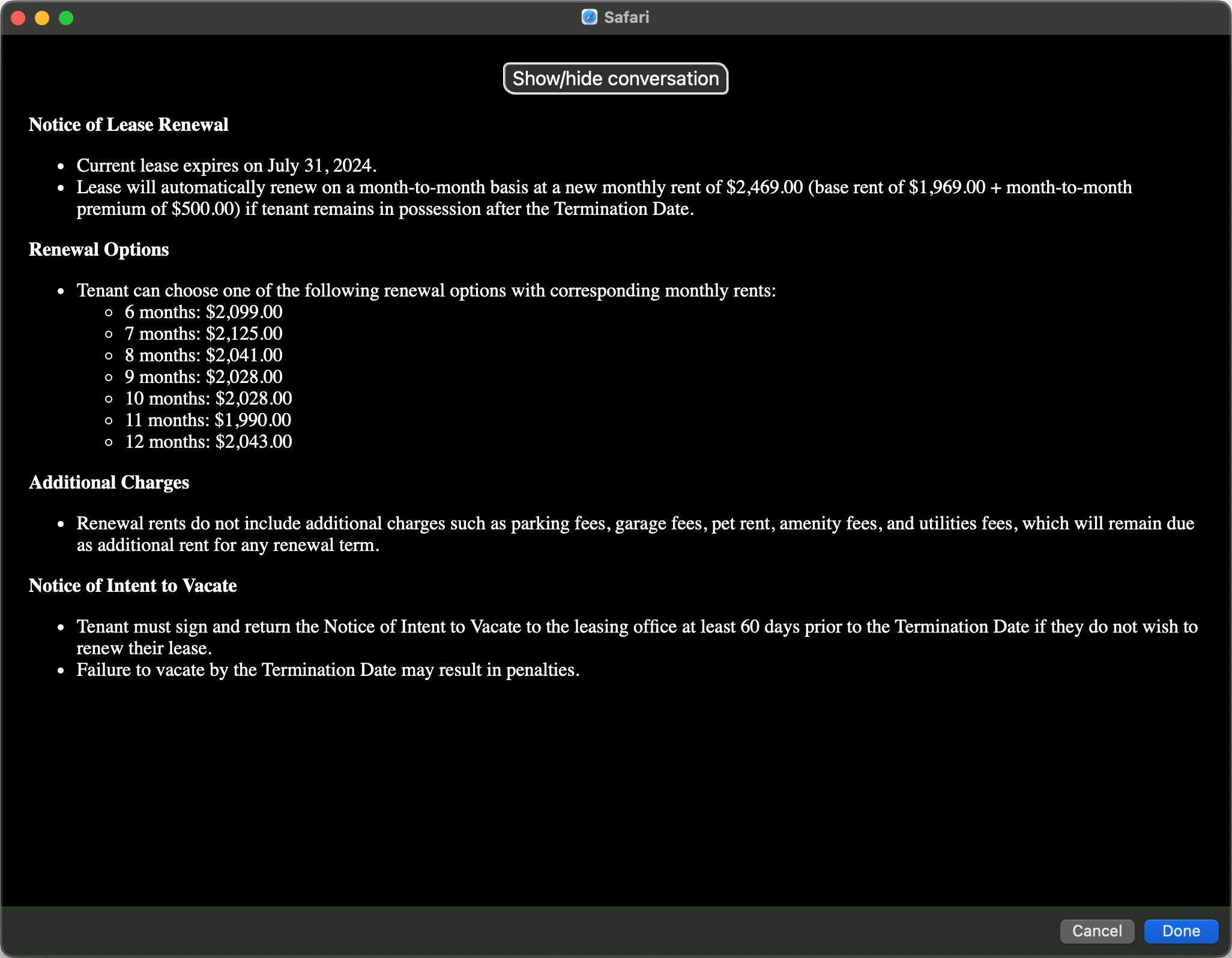 Safari
Show/hide conversation
Notice of Lease Renewal
• Current lease expires on July 31, 2024.
• Lease will automatically renew on a month-to-month basis at a new monthly rent of $2,469.00 (base rent of $1,969.00 + month-to-month premium of $500.00) if tenant remains in possession after the Termination Date.
Renewal Options
• Tenant can choose one of the following renewal options with corresponding monthly rents:
• 6 months: $2,099.00
• 7 months: $2,125.00
• 8 months: $2,041.00
• 9 months: $2,028.00
• 10 months: $2,028.00
• 11 months: $1,990.00
• 12 months: $2,043.00
Additional Charges
• Renewal rents do not include additional charges such as parking fees, garage fees, pet rent, amenity fees, and utilities fees, which will remain due as additional rent for any renewal term.
Notice of Intent to Vacate
• Tenant must sign and return the Notice of Intent to Vacate to the leasing office at least 60 days prior to the Termination Date if they do not wish to renew their lease.
• Failure to vacate by the Termination Date may result in penalties.