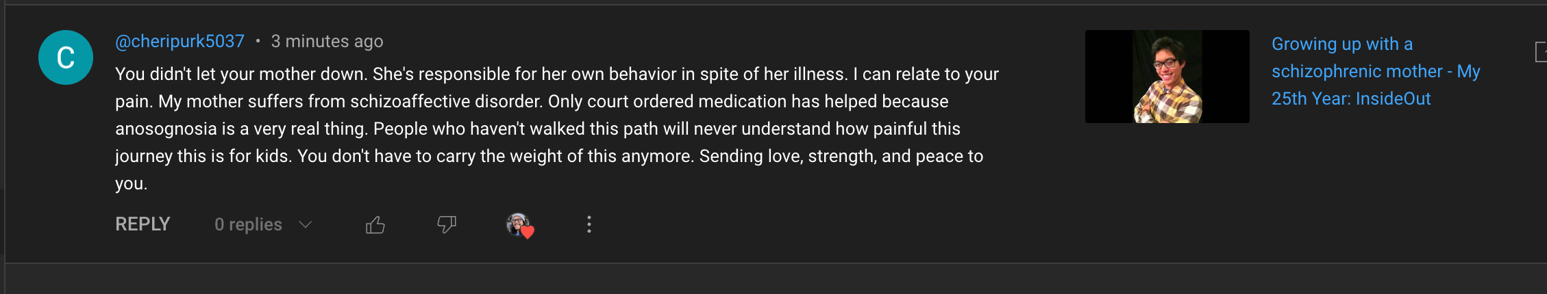 @cheripurk5037 • 3 minutes ago
&10;You didn't let your mother down. She's responsible for her own behavior in spite of her illness. I can relate to your
&10;pain. My mother suffers from schizoaffective disorder. Only court ordered medication has helped because
&10;anosognosia is a very real thing. People who haven't walked this path will never understand how painful this
&10;journey this is for kids. You don't have to carry the weight of this anymore. Sending love, strength, and peace to
&10;you.
&10;REPLY 0 replies v
&10;• Growing up with a
&10;schizophrenic mother - My
&10;25th Year: InsideOut