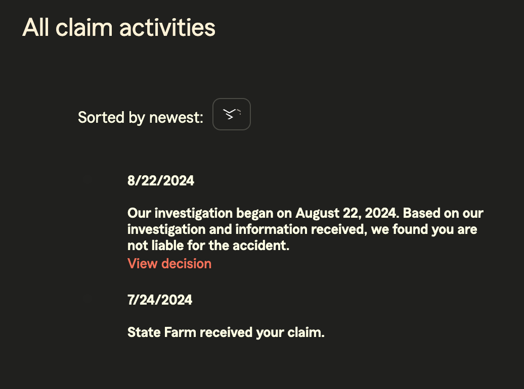 All claim activities Sorted by newest: 8/22/2024 Our investigation began on August 22, 2024. Based on our investigation and information received, we found you are not liable for the accident. View decision 7/24/2024 State Farm received your claim.