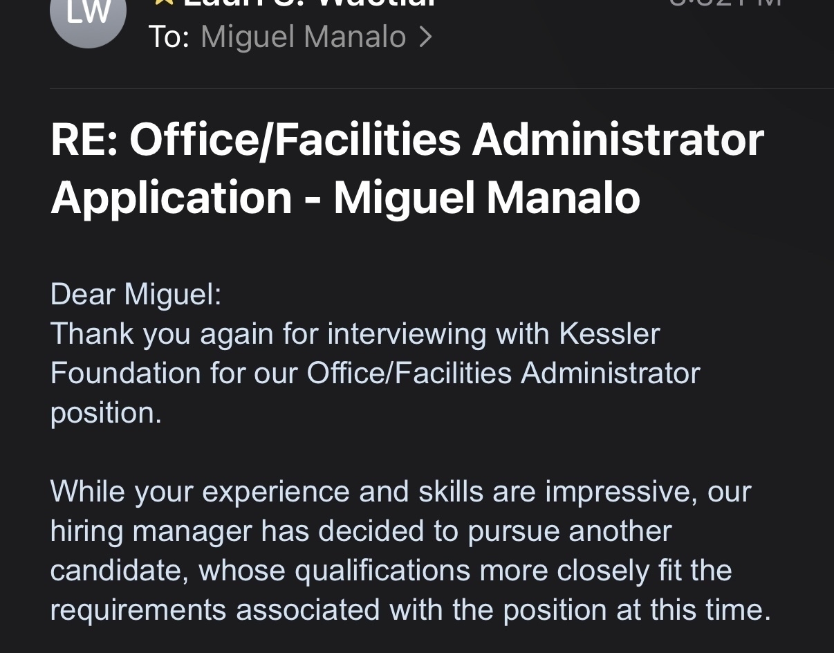 To: Miguel Manalo >&10;RE: Office/Facilities Administrator&10;Application - Miguel Manalo&10;Dear Miguel:&10;Thank you again for interviewing with Kessler Foundation for our Office/Facilities Administrator position.&10;While your experience and skills are impressive, our hiring manager has decided to pursue another candidate, whose qualifications more closely fit the requirements associated with the position at this time.