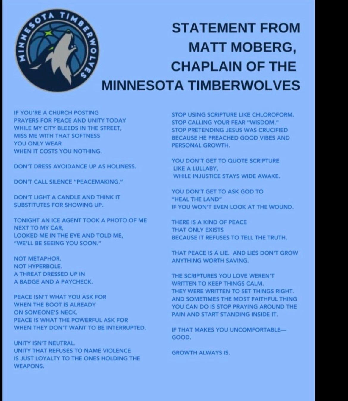 STATEMENT FROM MATT MOBERG, CHAPLAIN OF THE&10;MINNESOTA TIMBERWOLVES&10;If you're a church posting prayers for peace and unity today while my city bleeds in the street,&10;miss me with that softness you only wear when it costs you nothing.&10;Don't dress avoidance up as holiness.&10;Don't call silence "peacemaking."&10;Don't light a candle and think it substitutes for showing up.&10;Tonight an ICE agent took a photo of me next to my car, looked me in the eye and told me, "We'll be seeing you soon."&10;Not metaphor.&10;Not hyperbole.&10;A threat dressed up in a badge and a paycheck.&10;Peace isn't what you ask for&10;when the boot is already on someone's neck.&10;Peace is what the powerful ask for when they don't want to be interrupted.&10;Unity isn't neutral.&10;Unity that refuses to name violence&10;is just loyalty to the ones holding the weapons.&10;Stop using scripture like chloroform.&10;Stop calling your fear "wisdom."&10;Stop pretending Jesus was crucified&10;because he preached good vibes and personal growth.&10;You don't get to quote scripture like a lullaby while injustice stays wide awake.&10;You don't get to ask God to "heal the land" if you won't even look at the wound.&10;There is a kind of peace that only exists because it refuses to tell the truth.&10;That peace is a lie.&10;And lies don't grow anything worth saving.&10;The scriptures you love weren't written to keep things calm. They were written to set things right.&10;And sometimes the most faithful thing you can do is stop praying around the pain and start standing inside it.&10;If that makes you uncomfortable-good.&10;Growth always is.